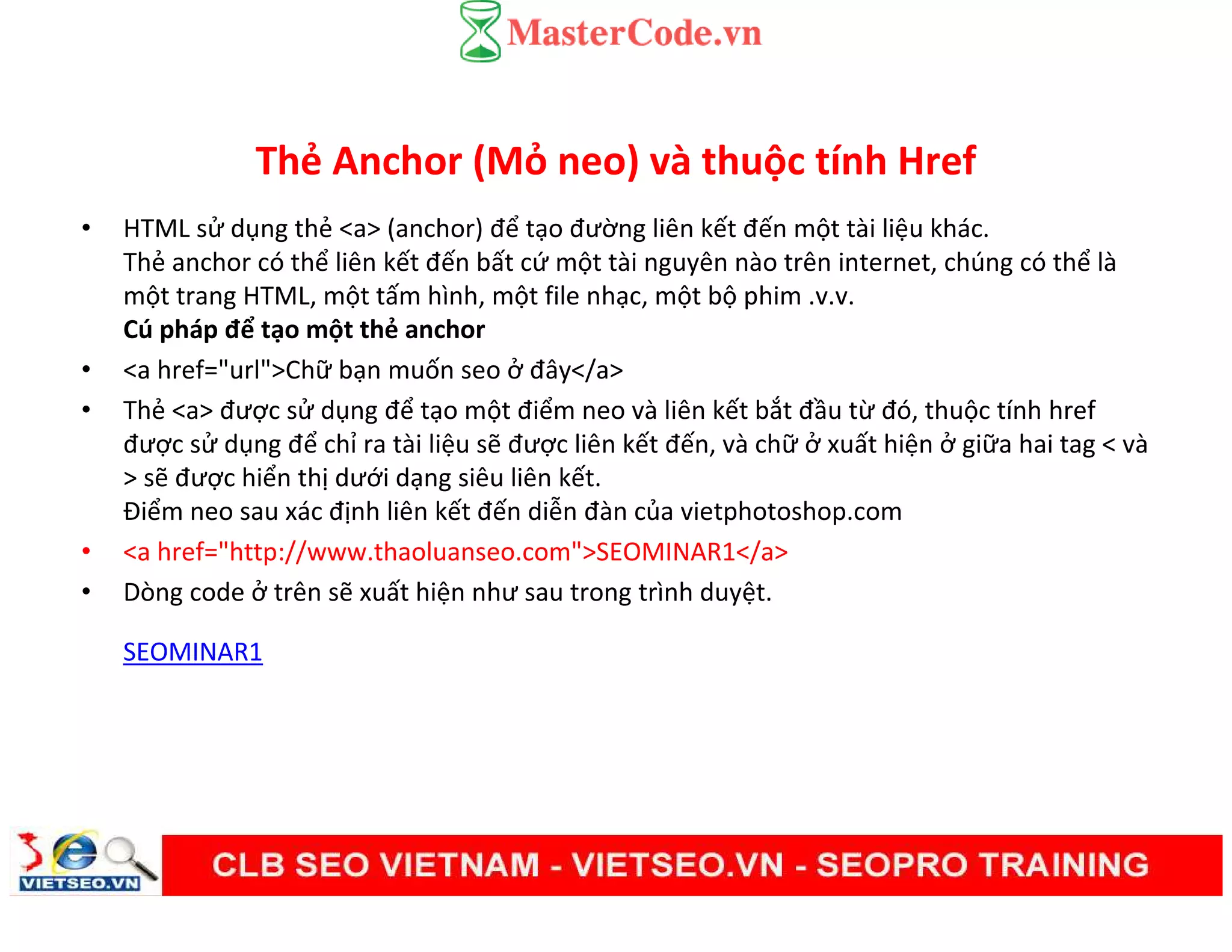 Thẻ Anchor (Mỏ neo) và thuộc tính Href
• HTML sử dụng thẻ <a> (anchor) để tạo đường liên kết đến một tài liệu khác.
Thẻ anchor có thể liên kết đến bất cứ một tài nguyên nào trên internet, chúng có thể là
một trang HTML, một tấm hình, một file nhạc, một bộ phim .v.v.
Cú pháp để tạo một thẻ anchor
• <a href="url">Chữ bạn muốn seo ở đây</a>
• Thẻ <a> được sử dụng để tạo một điểm neo và liên kết bắt đầu từ đó, thuộc tính href
được sử dụng để chỉ ra tài liệu sẽ được liên kết đến, và chữ ở xuất hiện ở giữa hai tag < và
> sẽ được hiển thị dưới dạng siêu liên kết.
Điểm neo sau xác định liên kết đến diễn đàn của vietphotoshop.com
• <a href="http://www.thaoluanseo.com">SEOMINAR1</a>
• Dòng code ở trên sẽ xuất hiện như sau trong trình duyệt.
SEOMINAR1
 