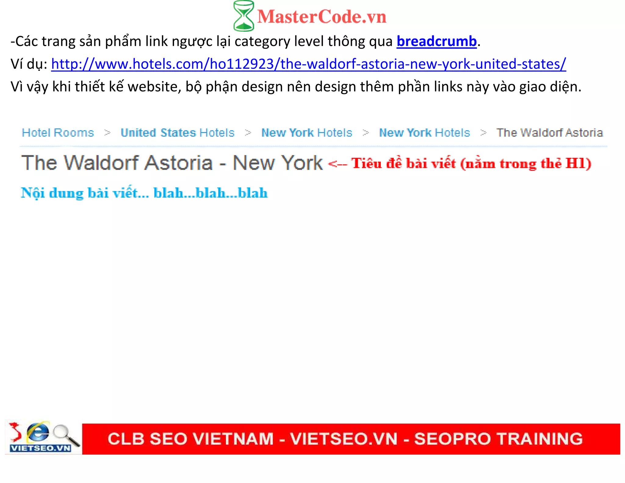 -Các trang sản phẩm link ngược lại category level thông qua breadcrumb.
Ví dụ: http://www.hotels.com/ho112923/the-waldorf-astoria-new-york-united-states/
Vì vậy khi thiết kế website, bộ phận design nên design thêm phần links này vào giao diện.
 