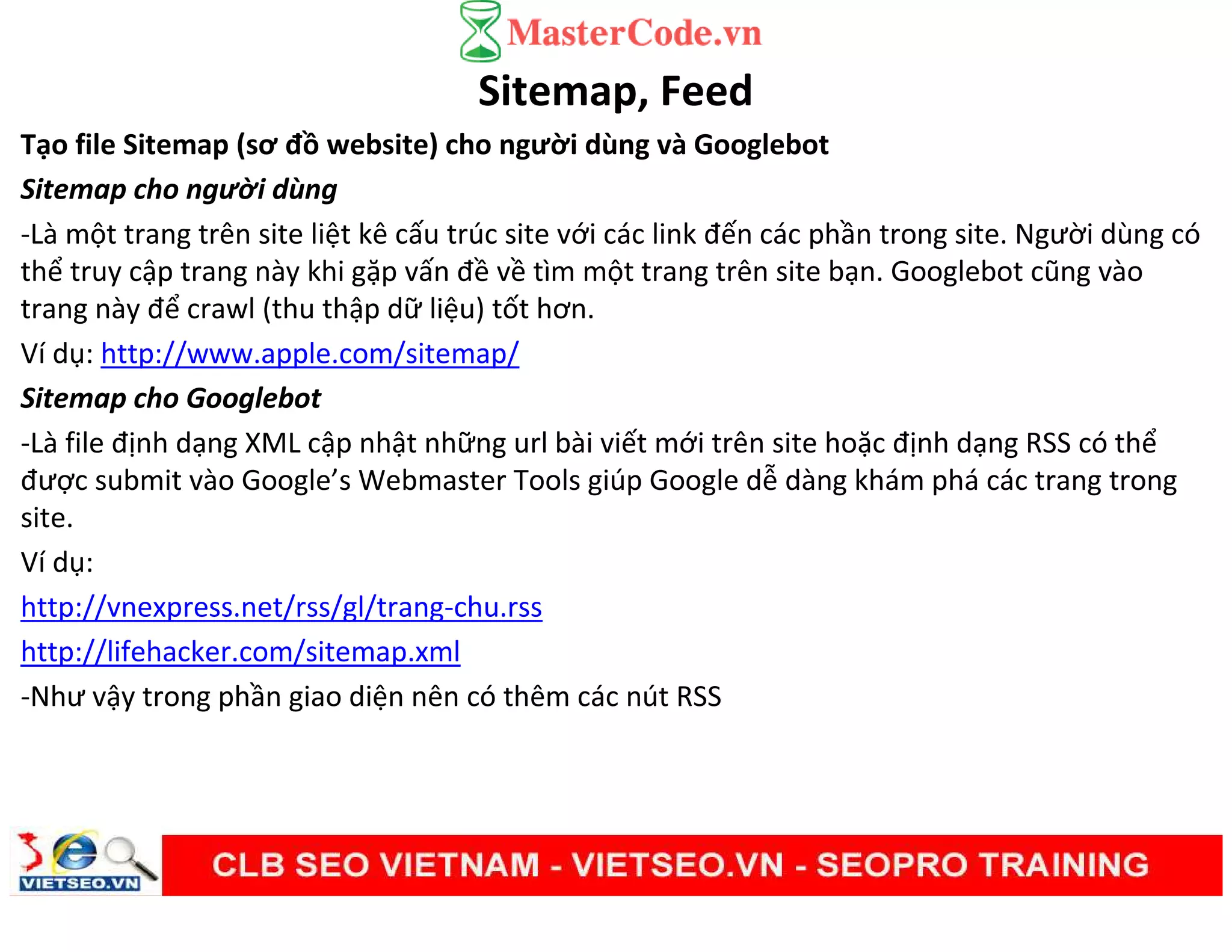 Sitemap, Feed
Tạo file Sitemap (sơ đồ website) cho người dùng và Googlebot
Sitemap cho người dùng
-Là một trang trên site liệt kê cấu trúc site với các link đến các phần trong site. Người dùng có
thể truy cập trang này khi gặp vấn đề về tìm một trang trên site bạn. Googlebot cũng vào
trang này để crawl (thu thập dữ liệu) tốt hơn.
Ví dụ: http://www.apple.com/sitemap/
Sitemap cho Googlebot
-Là file định dạng XML cập nhật những url bài viết mới trên site hoặc định dạng RSS có thể
được submit vào Google’s Webmaster Tools giúp Google dễ dàng khám phá các trang trong
site.
Ví dụ:
http://vnexpress.net/rss/gl/trang-chu.rss
http://lifehacker.com/sitemap.xml
-Như vậy trong phần giao diện nên có thêm các nút RSS
 