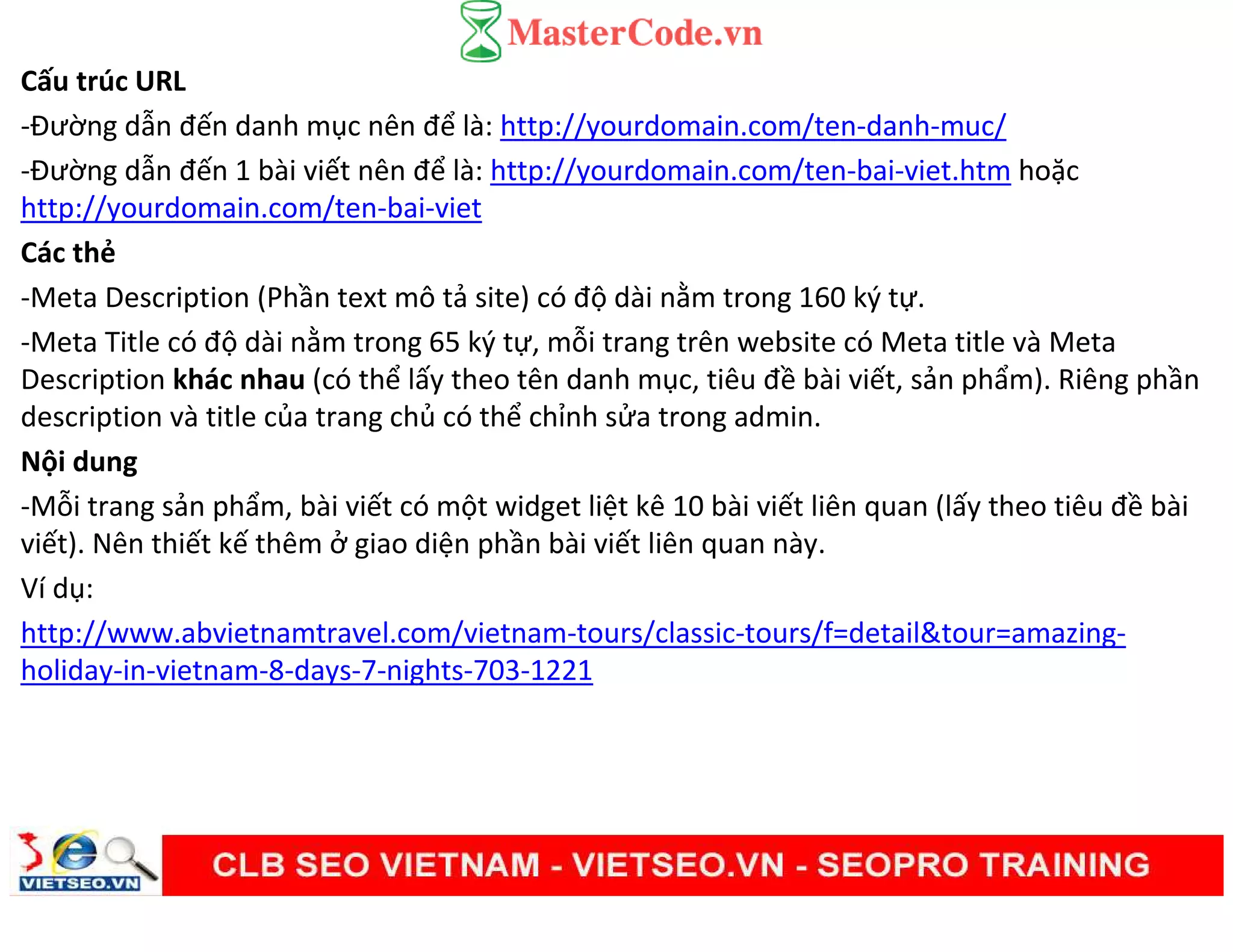 Cấu trúc URL
-Đường dẫn đến danh mục nên để là: http://yourdomain.com/ten-danh-muc/
-Đường dẫn đến 1 bài viết nên để là: http://yourdomain.com/ten-bai-viet.htm hoặc
http://yourdomain.com/ten-bai-viet
Các thẻ
-Meta Description (Phần text mô tả site) có độ dài nằm trong 160 ký tự.
-Meta Title có độ dài nằm trong 65 ký tự, mỗi trang trên website có Meta title và Meta
Description khác nhau (có thể lấy theo tên danh mục, tiêu đề bài viết, sản phẩm). Riêng phần
description và title của trang chủ có thể chỉnh sửa trong admin.
Nội dung
-Mỗi trang sản phẩm, bài viết có một widget liệt kê 10 bài viết liên quan (lấy theo tiêu đề bài
viết). Nên thiết kế thêm ở giao diện phần bài viết liên quan này.
Ví dụ:
http://www.abvietnamtravel.com/vietnam-tours/classic-tours/f=detail&tour=amazing-
holiday-in-vietnam-8-days-7-nights-703-1221
 