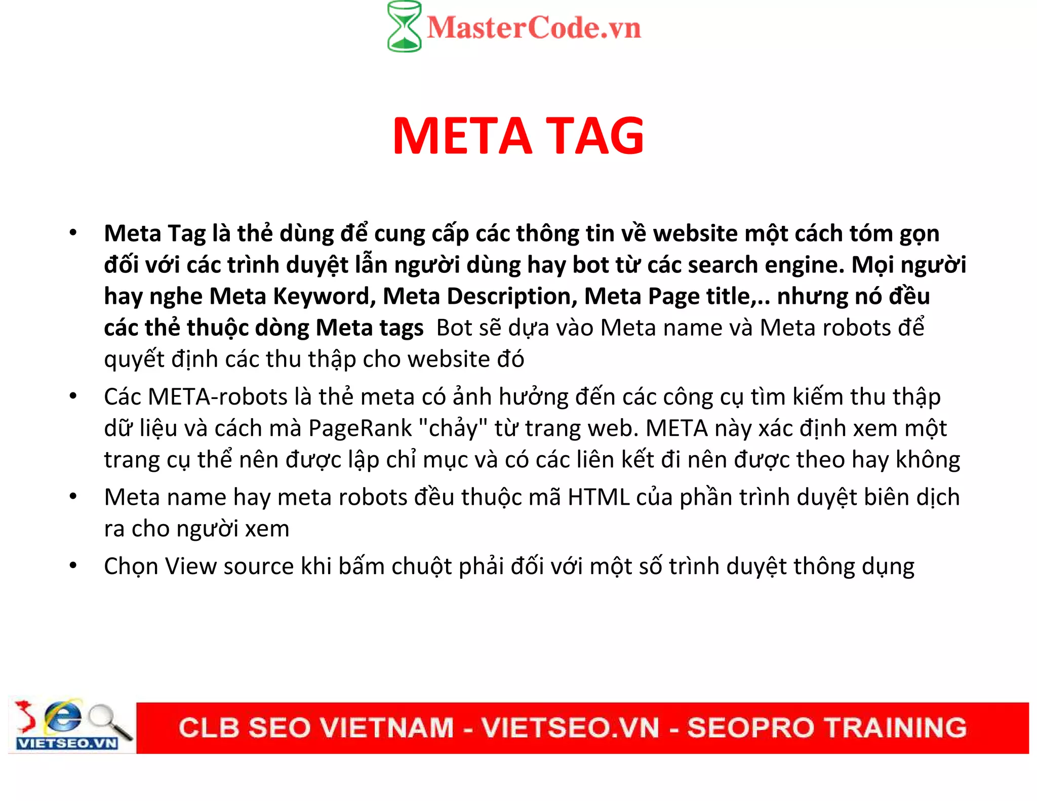 META TAG
• Meta Tag là thẻ dùng để cung cấp các thông tin về website một cách tóm gọn
đối với các trình duyệt lẫn người dùng hay bot từ các search engine. Mọi người
hay nghe Meta Keyword, Meta Description, Meta Page title,.. nhưng nó đều
các thẻ thuộc dòng Meta tags Bot sẽ dựa vào Meta name và Meta robots để
quyết định các thu thập cho website đó
• Các META-robots là thẻ meta có ảnh hưởng đến các công cụ tìm kiếm thu thập
dữ liệu và cách mà PageRank "chảy" từ trang web. META này xác định xem một
trang cụ thể nên được lập chỉ mục và có các liên kết đi nên được theo hay không
• Meta name hay meta robots đều thuộc mã HTML của phần trình duyệt biên dịch
ra cho người xem
• Chọn View source khi bấm chuột phải đối với một số trình duyệt thông dụng
 