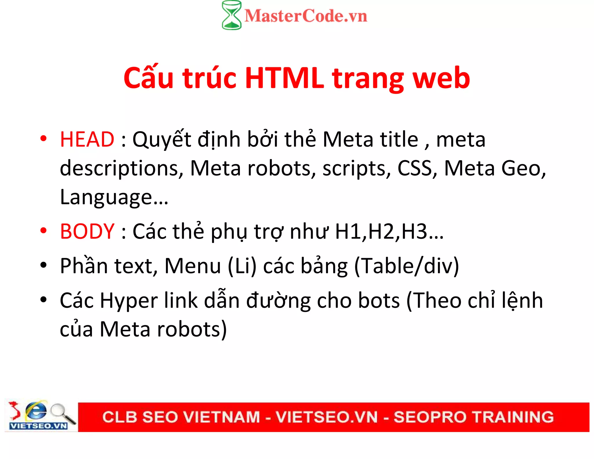 Cấu trúc HTML trang web
• HEAD : Quyết định bởi thẻ Meta title , meta
descriptions, Meta robots, scripts, CSS, Meta Geo,
Language…
• BODY : Các thẻ phụ trợ như H1,H2,H3…
• Phần text, Menu (Li) các bảng (Table/div)
• Các Hyper link dẫn đường cho bots (Theo chỉ lệnh
của Meta robots)
 
