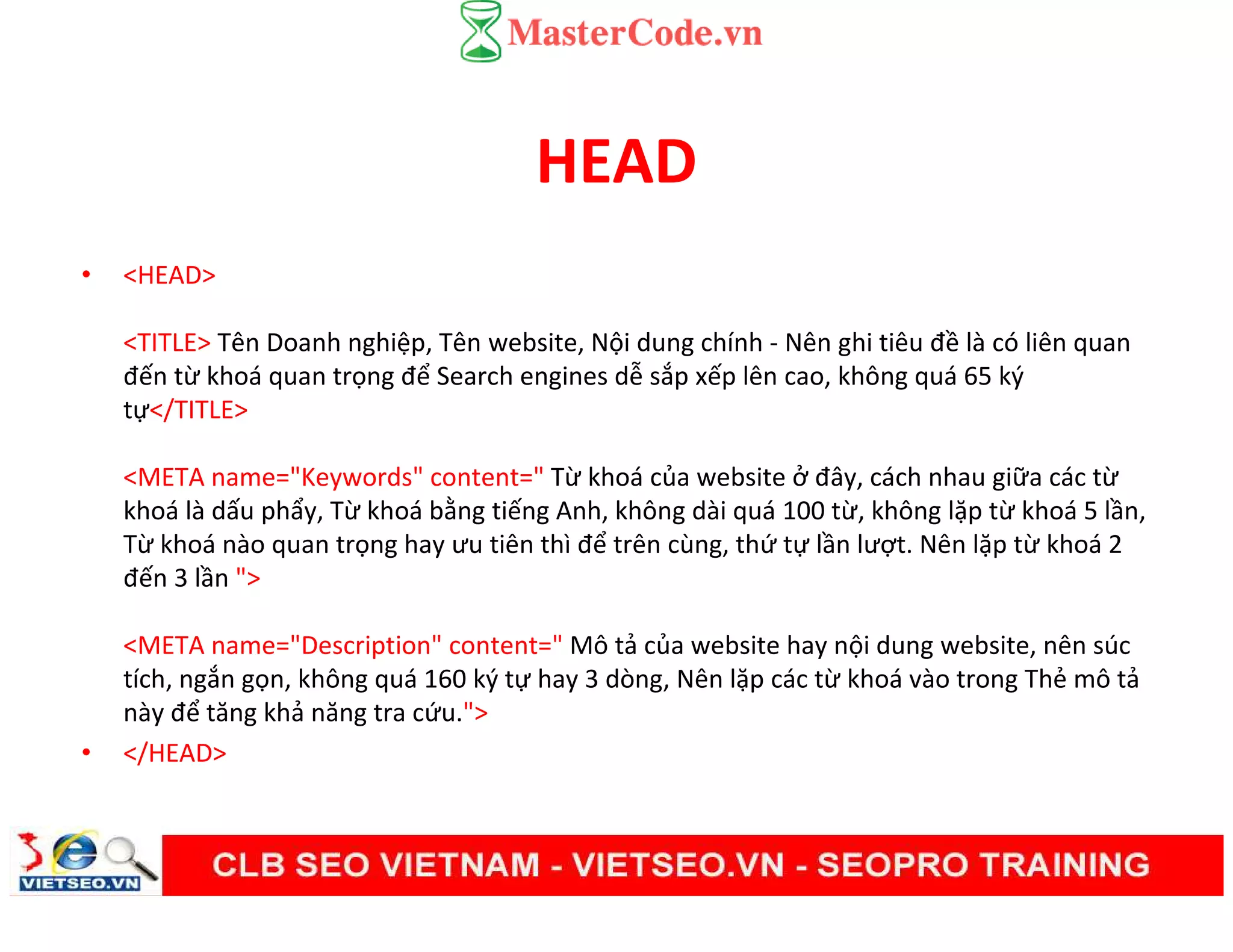 HEAD
• <HEAD>
<TITLE> Tên Doanh nghiệp, Tên website, Nội dung chính - Nên ghi tiêu đề là có liên quan
đến từ khoá quan trọng để Search engines dễ sắp xếp lên cao, không quá 65 ký
tự</TITLE>
<META name="Keywords" content=" Từ khoá của website ở đây, cách nhau giữa các từ
khoá là dấu phẩy, Từ khoá bằng tiếng Anh, không dài quá 100 từ, không lặp từ khoá 5 lần,
Từ khoá nào quan trọng hay ưu tiên thì để trên cùng, thứ tự lần lượt. Nên lặp từ khoá 2
đến 3 lần ">
<META name="Description" content=" Mô tả của website hay nội dung website, nên súc
tích, ngắn gọn, không quá 160 ký tự hay 3 dòng, Nên lặp các từ khoá vào trong Thẻ mô tả
này để tăng khả năng tra cứu.">
• </HEAD>
 