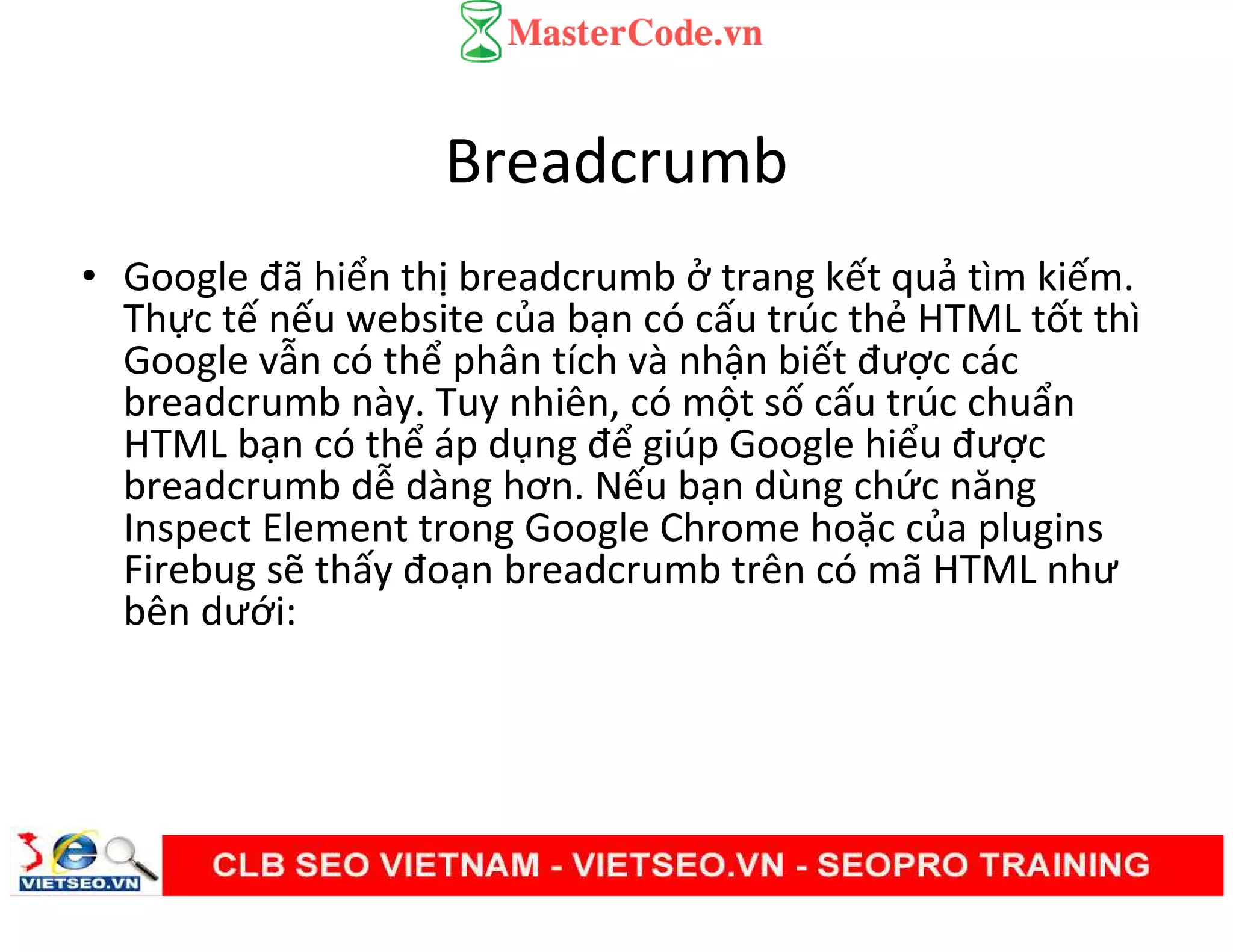 Breadcrumb
• Google đã hiển thị breadcrumb ở trang kết quả tìm kiếm.
Thực tế nếu website của bạn có cấu trúc thẻ HTML tốt thì
Google vẫn có thể phân tích và nhận biết được các
breadcrumb này. Tuy nhiên, có một số cấu trúc chuẩn
HTML bạn có thể áp dụng để giúp Google hiểu được
breadcrumb dễ dàng hơn. Nếu bạn dùng chức năng
Inspect Element trong Google Chrome hoặc của plugins
Firebug sẽ thấy đoạn breadcrumb trên có mã HTML như
bên dưới:
 