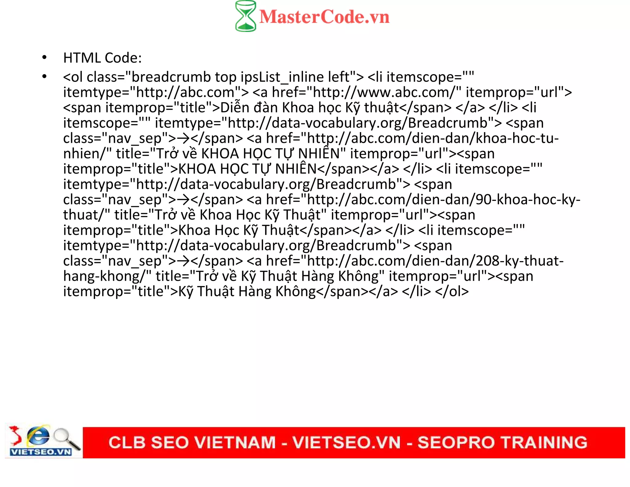 • HTML Code:
• <ol class="breadcrumb top ipsList_inline left"> <li itemscope=""
itemtype="http://abc.com"> <a href="http://www.abc.com/" itemprop="url">
<span itemprop="title">Diễn đàn Khoa học Kỹ thuật</span> </a> </li> <li
itemscope="" itemtype="http://data-vocabulary.org/Breadcrumb"> <span
class="nav_sep">→</span> <a href="http://abc.com/dien-dan/khoa-hoc-tu-
nhien/" title="Trở về KHOA HỌC TỰ NHIÊN" itemprop="url"><span
itemprop="title">KHOA HỌC TỰ NHIÊN</span></a> </li> <li itemscope=""
itemtype="http://data-vocabulary.org/Breadcrumb"> <span
class="nav_sep">→</span> <a href="http://abc.com/dien-dan/90-khoa-hoc-ky-
thuat/" title="Trở về Khoa Học Kỹ Thuật" itemprop="url"><span
itemprop="title">Khoa Học Kỹ Thuật</span></a> </li> <li itemscope=""
itemtype="http://data-vocabulary.org/Breadcrumb"> <span
class="nav_sep">→</span> <a href="http://abc.com/dien-dan/208-ky-thuat-
hang-khong/" title="Trở về Kỹ Thuật Hàng Không" itemprop="url"><span
itemprop="title">Kỹ Thuật Hàng Không</span></a> </li> </ol>
 