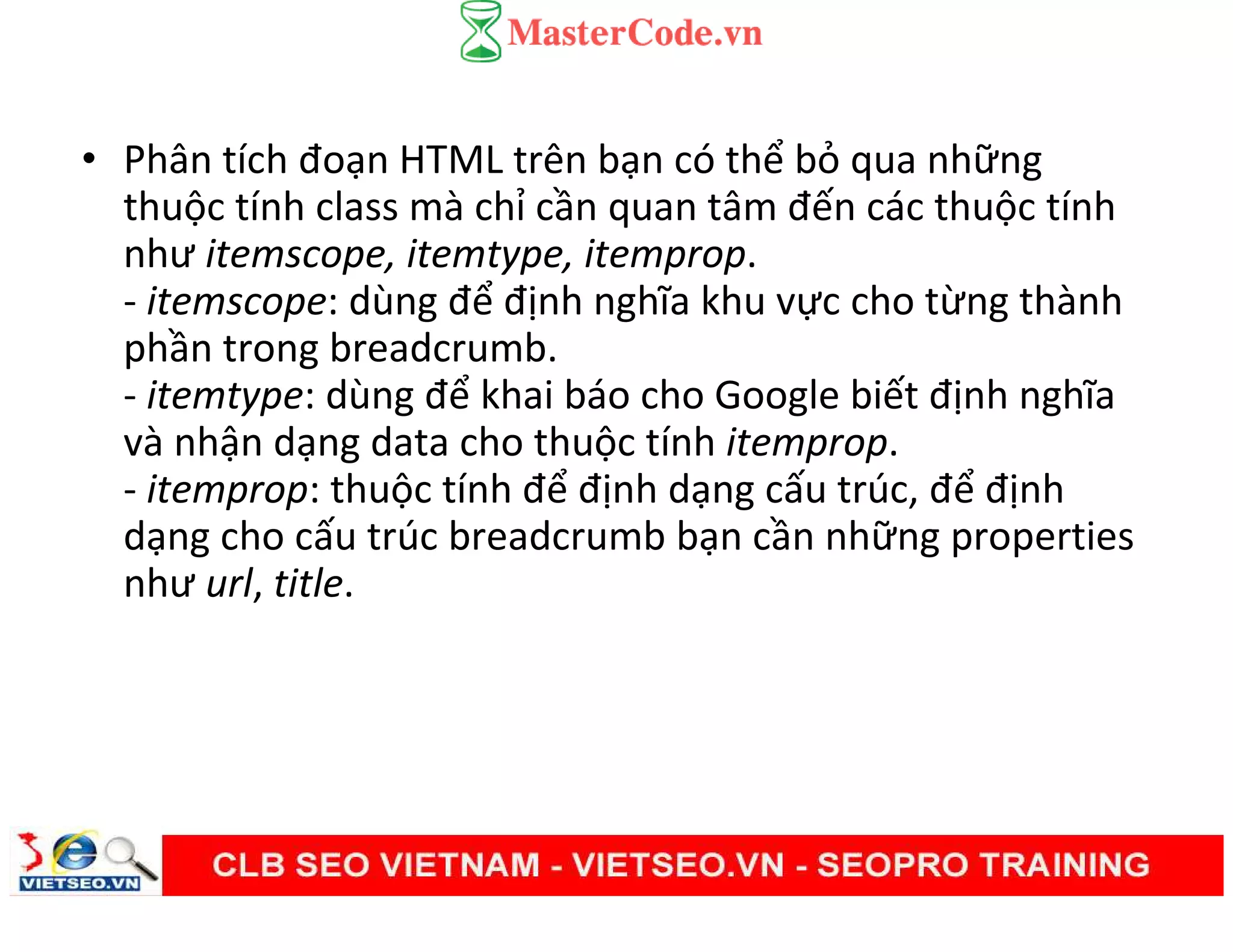 • Phân tích đoạn HTML trên bạn có thể bỏ qua những
thuộc tính class mà chỉ cần quan tâm đến các thuộc tính
như itemscope, itemtype, itemprop.
- itemscope: dùng để định nghĩa khu vực cho từng thành
phần trong breadcrumb.
- itemtype: dùng để khai báo cho Google biết định nghĩa
và nhận dạng data cho thuộc tính itemprop.
- itemprop: thuộc tính để định dạng cấu trúc, để định
dạng cho cấu trúc breadcrumb bạn cần những properties
như url, title.
 
