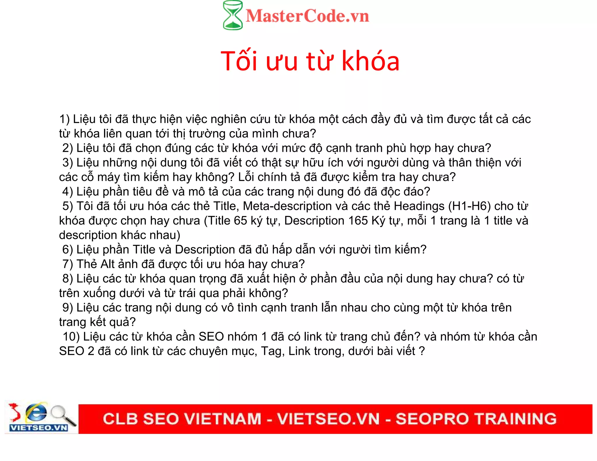 Tối ưu từ khóa
1) Li u tôi đã th c hi n vi c nghiên c u t khóa m t cách đ y đ và tìm đư c t t c các
t khóa liên quan t i th trư ng c a mình chưa?
2) Li u tôi đã ch n đúng các t khóa v i m c đ c nh tranh phù h p hay chưa?
3) Li u nh ng n i dung tôi đã vi t có th t s h u ích v i ngư i dùng và thân thi n v i
các c máy tìm ki m hay không? L i chính t đã đư c ki m tra hay chưa?
4) Li u ph n tiêu đ và mô t c a các trang n i dung đó đã đ c đáo?
5) Tôi đã t i ưu hóa các th Title, Meta-description và các th Headings (H1-H6) cho t
khóa đư c ch n hay chưa (Title 65 ký t , Description 165 Ký t , m i 1 trang là 1 title và
description khác nhau)
6) Li u ph n Title và Description đã đ h p d n v i ngư i tìm ki m?
7) Th Alt nh đã đư c t i ưu hóa hay chưa?
8) Li u các t khóa quan tr ng đã xu t hi n ph n đ u c a n i dung hay chưa? có t
trên xu ng dư i và t trái qua ph i không?
9) Li u các trang n i dung có vô tình c nh tranh l n nhau cho cùng m t t khóa trên
trang k t qu ?
10) Li u các t khóa c n SEO nhóm 1 đã có link t trang ch đ n? và nhóm t khóa c n
SEO 2 đã có link t các chuyên m c, Tag, Link trong, dư i bài vi t ?
 