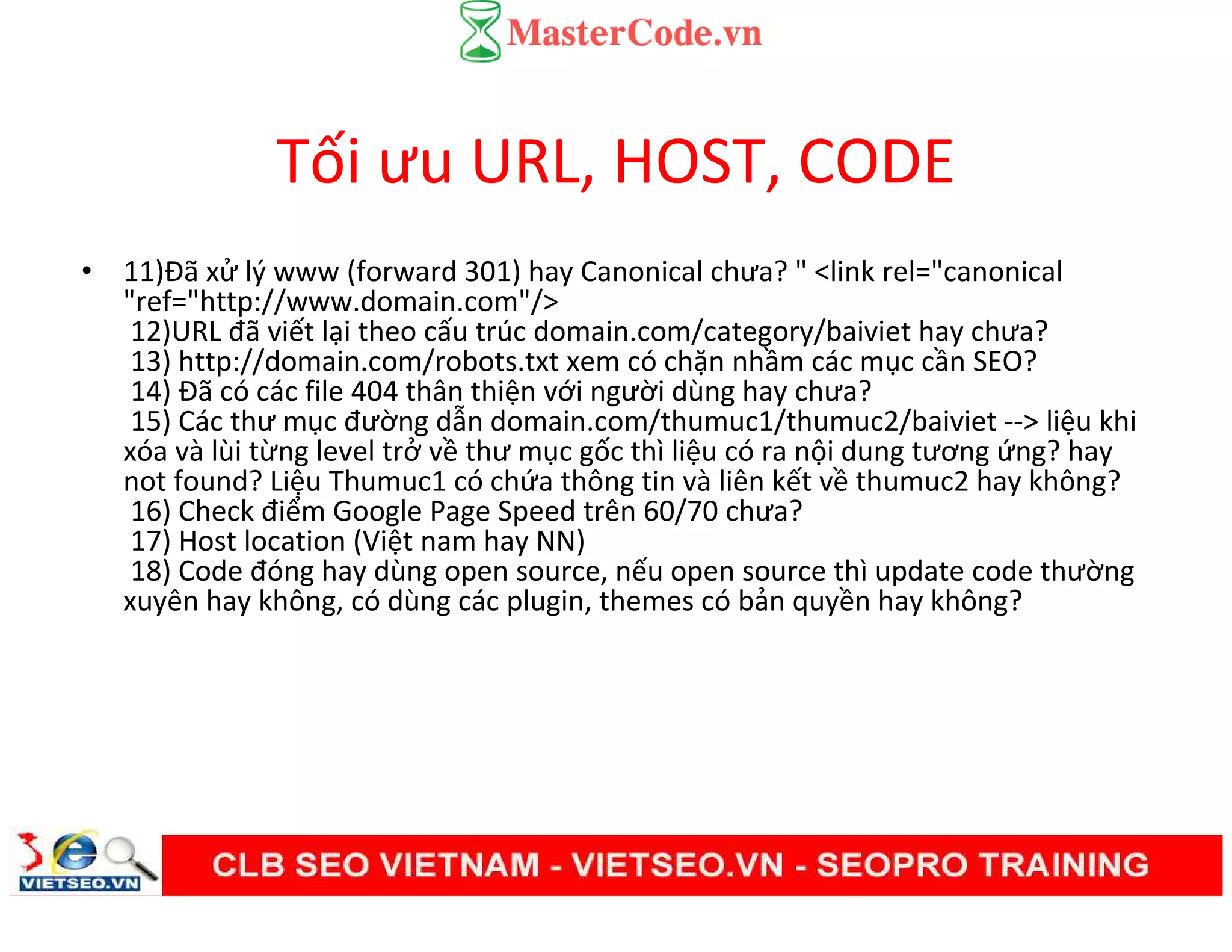 Tối ưu URL, HOST, CODE
• 11)Đã xử lý www (forward 301) hay Canonical chưa? " <link rel="canonical
"ref="http://www.domain.com"/>
12)URL đã viết lại theo cấu trúc domain.com/category/baiviet hay chưa?
13) http://domain.com/robots.txt xem có chặn nhầm các mục cần SEO?
14) Đã có các file 404 thân thiện với người dùng hay chưa?
15) Các thư mục đường dẫn domain.com/thumuc1/thumuc2/baiviet --> liệu khi
xóa và lùi từng level trở về thư mục gốc thì liệu có ra nội dung tương ứng? hay
not found? Liệu Thumuc1 có chứa thông tin và liên kết về thumuc2 hay không?
16) Check điểm Google Page Speed trên 60/70 chưa?
17) Host location (Việt nam hay NN)
18) Code đóng hay dùng open source, nếu open source thì update code thường
xuyên hay không, có dùng các plugin, themes có bản quyền hay không?
 