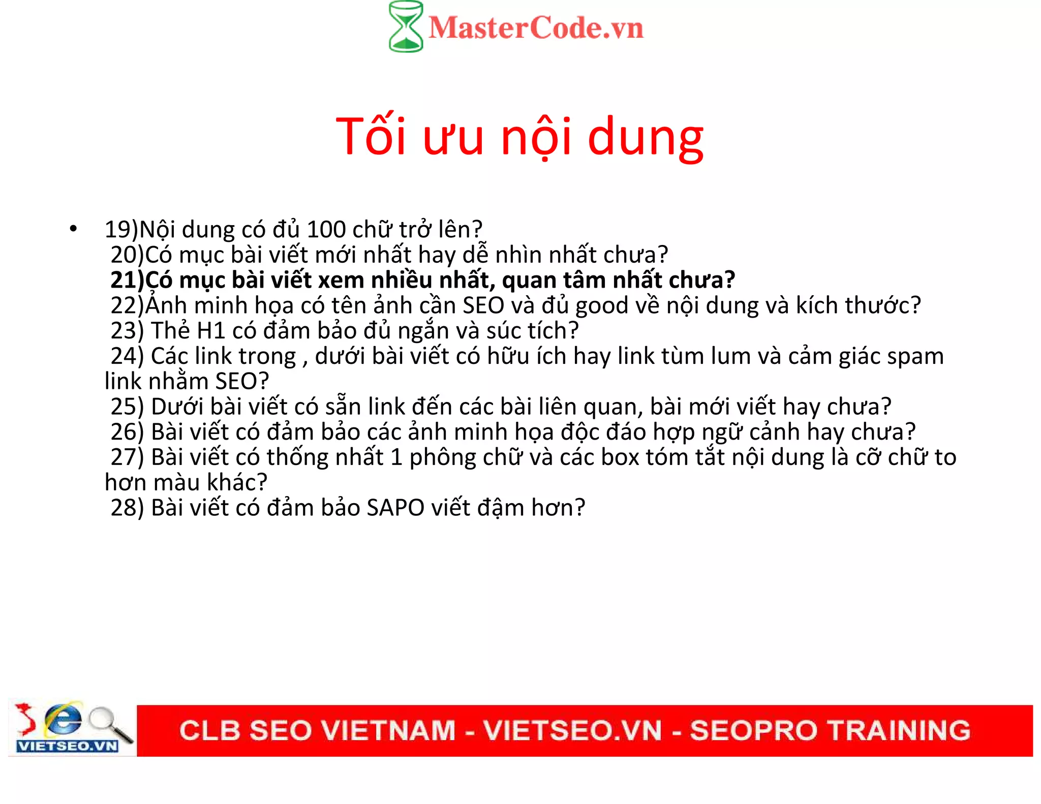 Tối ưu nội dung
• 19)Nội dung có đủ 100 chữ trở lên?
20)Có mục bài viết mới nhất hay dễ nhìn nhất chưa?
21)Có mục bài viết xem nhiều nhất, quan tâm nhất chưa?
22)Ảnh minh họa có tên ảnh cần SEO và đủ good về nội dung và kích thước?
23) Thẻ H1 có đảm bảo đủ ngắn và súc tích?
24) Các link trong , dưới bài viết có hữu ích hay link tùm lum và cảm giác spam
link nhằm SEO?
25) Dưới bài viết có sẵn link đến các bài liên quan, bài mới viết hay chưa?
26) Bài viết có đảm bảo các ảnh minh họa độc đáo hợp ngữ cảnh hay chưa?
27) Bài viết có thống nhất 1 phông chữ và các box tóm tắt nội dung là cỡ chữ to
hơn màu khác?
28) Bài viết có đảm bảo SAPO viết đậm hơn?
 