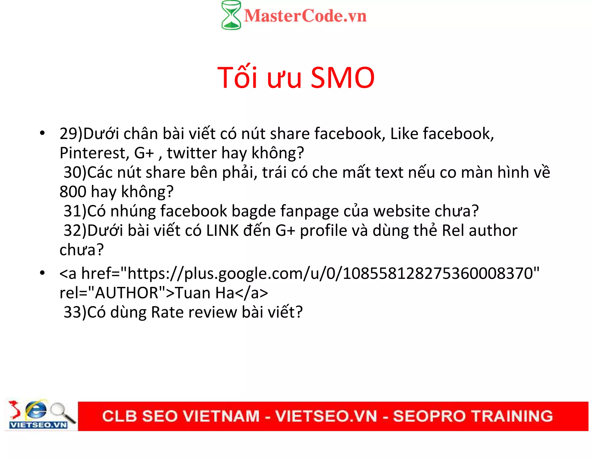 Tối ưu SMO
• 29)Dưới chân bài viết có nút share facebook, Like facebook,
Pinterest, G+ , twitter hay không?
30)Các nút share bên phải, trái có che mất text nếu co màn hình về
800 hay không?
31)Có nhúng facebook bagde fanpage của website chưa?
32)Dưới bài viết có LINK đến G+ profile và dùng thẻ Rel author
chưa?
• <a href="https://plus.google.com/u/0/108558128275360008370"
rel="AUTHOR">Tuan Ha</a>
33)Có dùng Rate review bài viết?
 