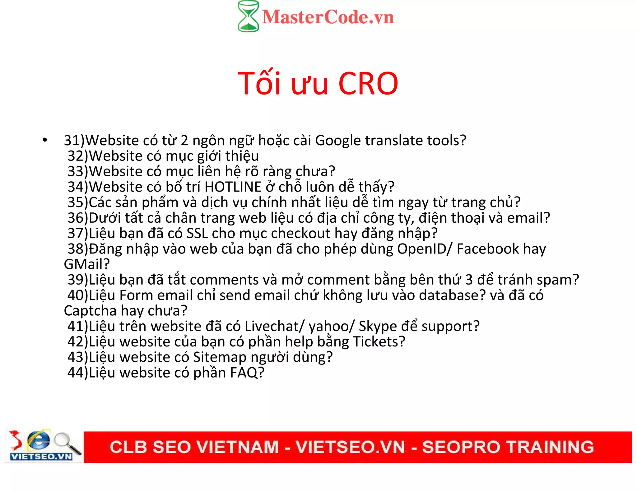 Tối ưu CRO
• 31)Website có từ 2 ngôn ngữ hoặc cài Google translate tools?
32)Website có mục giới thiệu
33)Website có mục liên hệ rõ ràng chưa?
34)Website có bố trí HOTLINE ở chỗ luôn dễ thấy?
35)Các sản phẩm và dịch vụ chính nhất liệu dễ tìm ngay từ trang chủ?
36)Dưới tất cả chân trang web liệu có địa chỉ công ty, điện thoại và email?
37)Liệu bạn đã có SSL cho mục checkout hay đăng nhập?
38)Đăng nhập vào web của bạn đã cho phép dùng OpenID/ Facebook hay
GMail?
39)Liệu bạn đã tắt comments và mở comment bằng bên thứ 3 để tránh spam?
40)Liệu Form email chỉ send email chứ không lưu vào database? và đã có
Captcha hay chưa?
41)Liệu trên website đã có Livechat/ yahoo/ Skype để support?
42)Liệu website của bạn có phần help bằng Tickets?
43)Liệu website có Sitemap người dùng?
44)Liệu website có phần FAQ?
 