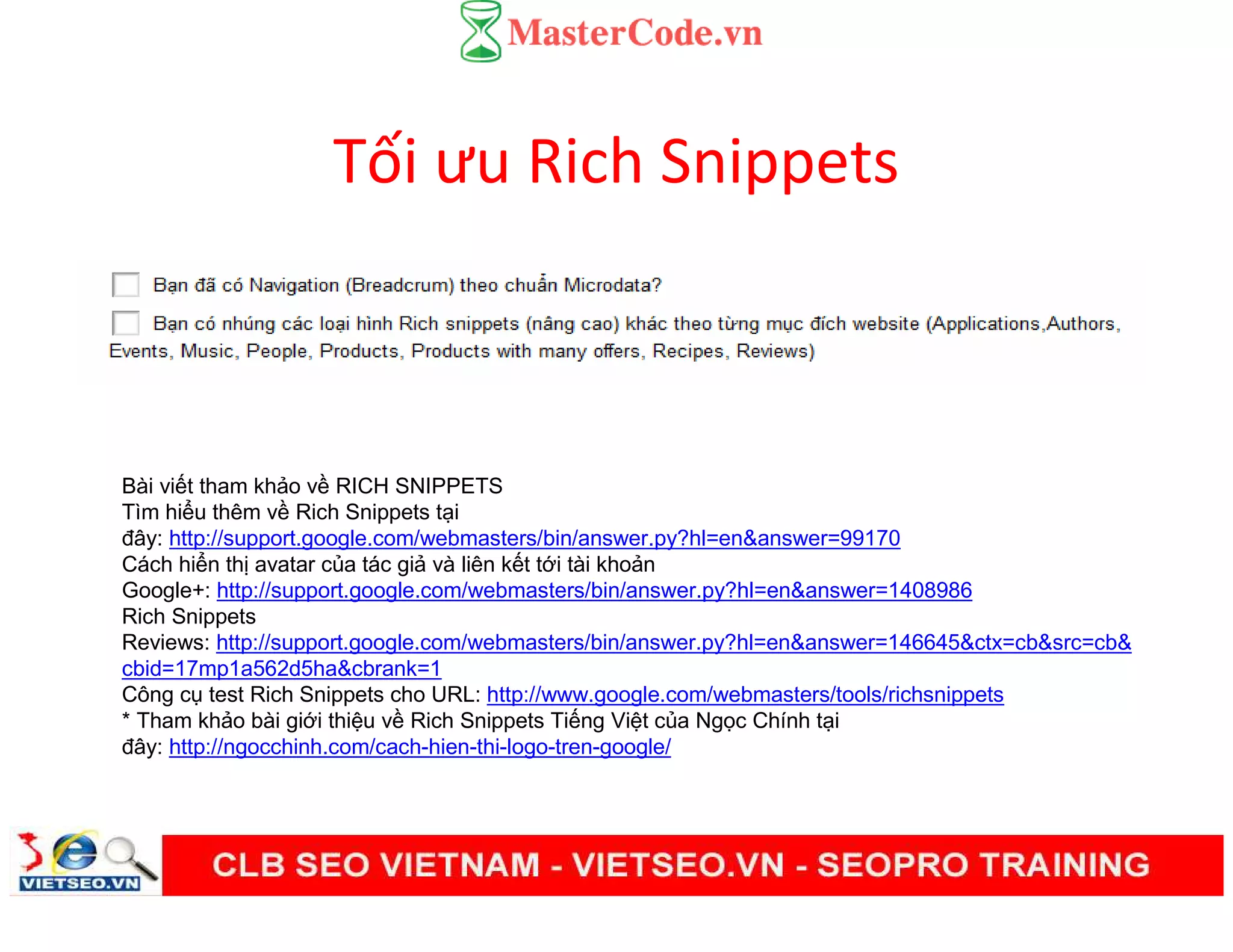 Tối ưu Rich Snippets
Bài vi t tham kh o v RICH SNIPPETS
Tìm hi u thêm v Rich Snippets t i
đây: http://support.google.com/webmasters/bin/answer.py?hl=en&answer=99170
Cách hi n th avatar c a tác gi và liên k t t i tài kho n
Google+: http://support.google.com/webmasters/bin/answer.py?hl=en&answer=1408986
Rich Snippets
Reviews: http://support.google.com/webmasters/bin/answer.py?hl=en&answer=146645&ctx=cb&src=cb&
cbid=17mp1a562d5ha&cbrank=1
Công c test Rich Snippets cho URL: http://www.google.com/webmasters/tools/richsnippets
* Tham kh o bài gi i thi u v Rich Snippets Ti ng Vi t c a Ng c Chính t i
đây: http://ngocchinh.com/cach-hien-thi-logo-tren-google/
 