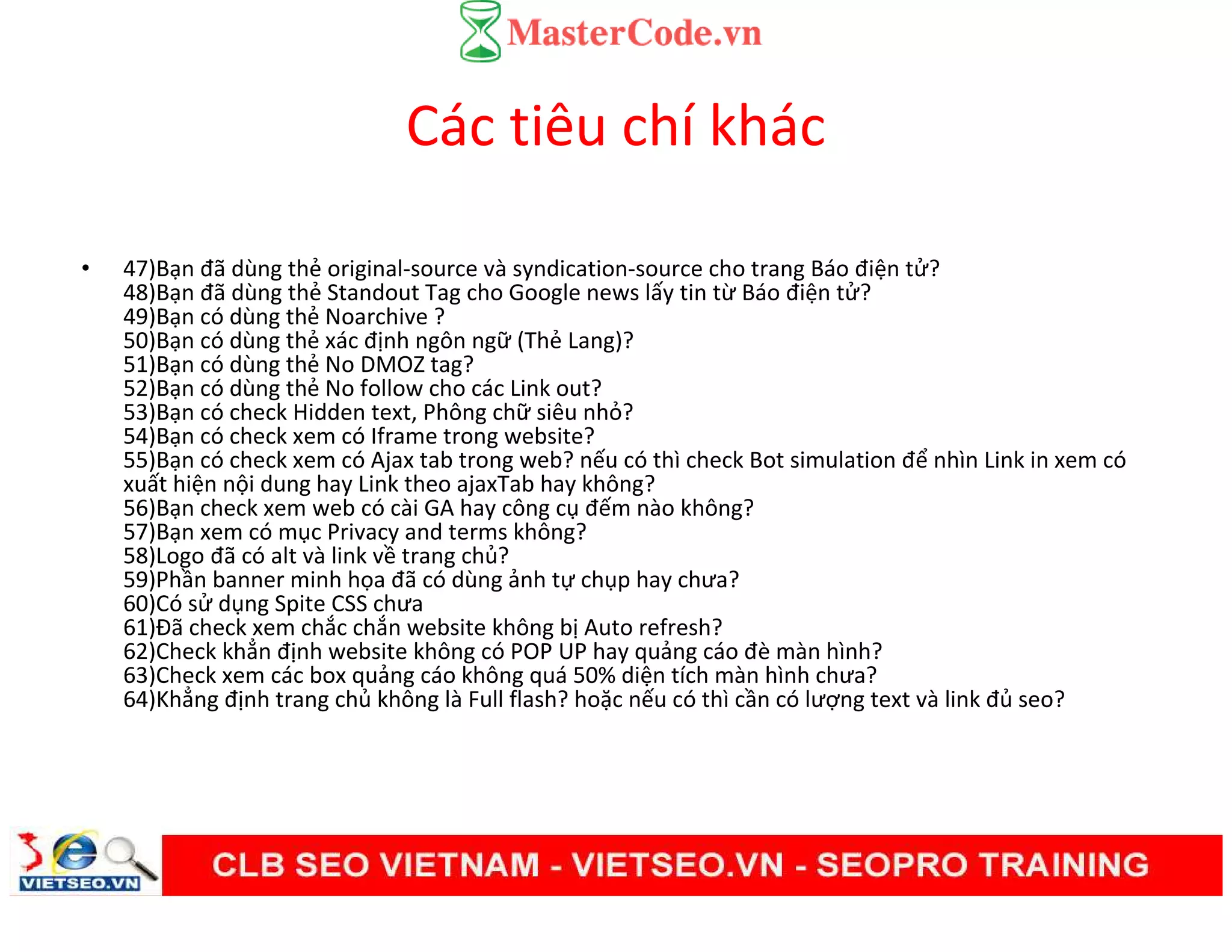 Các tiêu chí khác
• 47)Bạn đã dùng thẻ original-source và syndication-source cho trang Báo điện tử?
48)Bạn đã dùng thẻ Standout Tag cho Google news lấy tin từ Báo điện tử?
49)Bạn có dùng thẻ Noarchive ?
50)Bạn có dùng thẻ xác định ngôn ngữ (Thẻ Lang)?
51)Bạn có dùng thẻ No DMOZ tag?
52)Bạn có dùng thẻ No follow cho các Link out?
53)Bạn có check Hidden text, Phông chữ siêu nhỏ?
54)Bạn có check xem có Iframe trong website?
55)Bạn có check xem có Ajax tab trong web? nếu có thì check Bot simulation để nhìn Link in xem có
xuất hiện nội dung hay Link theo ajaxTab hay không?
56)Bạn check xem web có cài GA hay công cụ đếm nào không?
57)Bạn xem có mục Privacy and terms không?
58)Logo đã có alt và link về trang chủ?
59)Phần banner minh họa đã có dùng ảnh tự chụp hay chưa?
60)Có sử dụng Spite CSS chưa
61)Đã check xem chắc chắn website không bị Auto refresh?
62)Check khẳn định website không có POP UP hay quảng cáo đè màn hình?
63)Check xem các box quảng cáo không quá 50% diện tích màn hình chưa?
64)Khẳng định trang chủ không là Full flash? hoặc nếu có thì cần có lượng text và link đủ seo?
 