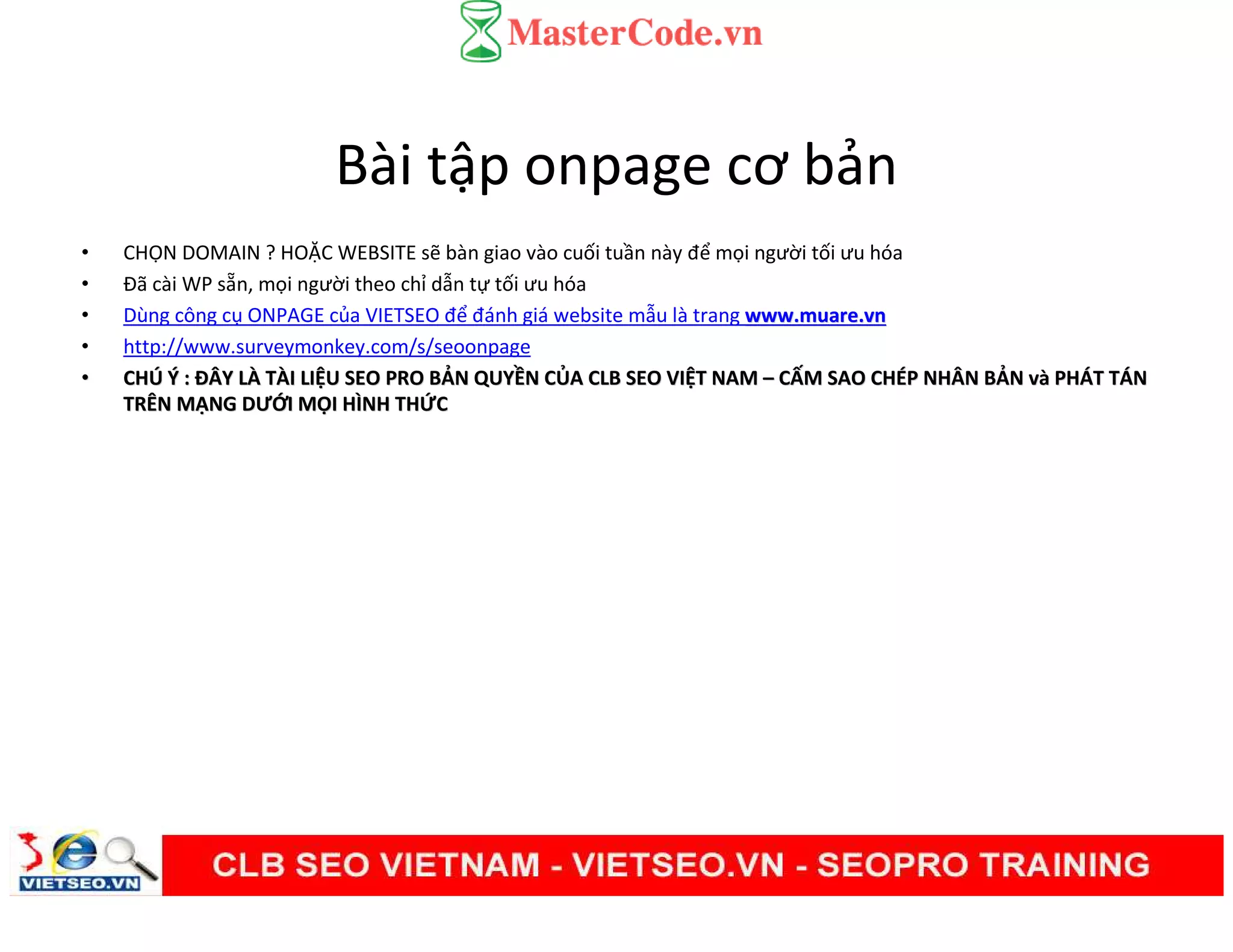 Bài tập onpage cơ bản
• CHỌN DOMAIN ? HOẶC WEBSITE sẽ bàn giao vào cuối tuần này để mọi người tối ưu hóa
• Đã cài WP sẵn, mọi người theo chỉ dẫn tự tối ưu hóa
• Dùng công cụ ONPAGE của VIETSEO để đánh giá website mẫu là trang www.muare.vnwww.muare.vn
• http://www.surveymonkey.com/s/seoonpage
•• CHCHÚÚ ÝÝ :: ĐÂY LĐÂY LÀÀ TTÀÀI LII LIỆỆU SEO PRO BU SEO PRO BẢẢN QUYN QUYỀỀN CN CỦỦA CLB SEO VIA CLB SEO VIỆỆT NAMT NAM –– CCẤẤM SAO CHM SAO CHÉÉP NHÂN BP NHÂN BẢẢNN vvàà PHPHÁÁT TT TÁÁNN
TRÊN MTRÊN MẠẠNG DƯNG DƯỚỚI MI MỌỌI HÌNH THI HÌNH THỨỨCC
 