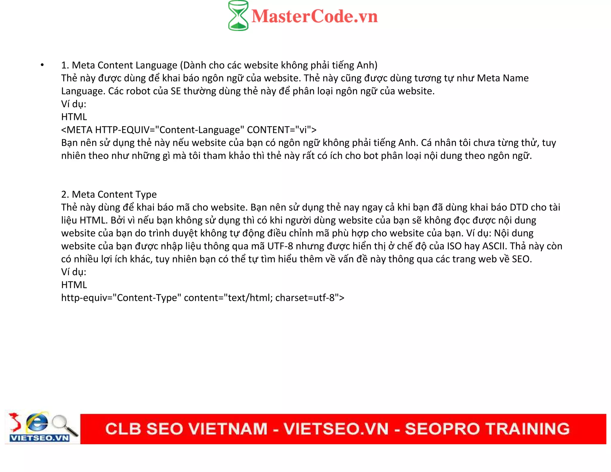 • 1. Meta Content Language (Dành cho các website không phải tiếng Anh)
Thẻ này được dùng để khai báo ngôn ngữ của website. Thẻ này cũng được dùng tương tự như Meta Name
Language. Các robot của SE thường dùng thẻ này để phân loại ngôn ngữ của website.
Ví dụ:
HTML
<META HTTP-EQUIV="Content-Language" CONTENT="vi">
Bạn nên sử dụng thẻ này nếu website của bạn có ngôn ngữ không phải tiếng Anh. Cá nhân tôi chưa từng thử, tuy
nhiên theo như những gì mà tôi tham khảo thì thẻ này rất có ích cho bot phân loại nội dung theo ngôn ngữ.
2. Meta Content Type
Thẻ này dùng để khai báo mã cho website. Bạn nên sử dụng thẻ nay ngay cả khi bạn đã dùng khai báo DTD cho tài
liệu HTML. Bởi vì nếu bạn không sử dụng thì có khi người dùng website của bạn sẽ không đọc được nội dung
website của bạn do trình duyệt không tự động điều chỉnh mã phù hợp cho website của bạn. Ví dụ: Nội dung
website của bạn được nhập liệu thông qua mã UTF-8 nhưng được hiển thị ở chế độ của ISO hay ASCII. Thả này còn
có nhiều lợi ích khác, tuy nhiên bạn có thể tự tìm hiểu thêm về vấn đề này thông qua các trang web về SEO.
Ví dụ:
HTML
http-equiv="Content-Type" content="text/html; charset=utf-8">
 
