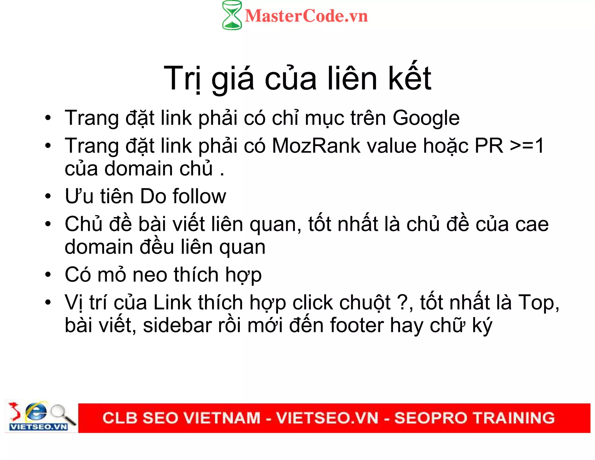 Tr giá c a liên k t
• Trang đ t link ph i có ch m c trên Google
• Trang đ t link ph i có MozRank value ho c PR >=1
c a domain ch .
• Ưu tiên Do follow
• Ch đ bài vi t liên quan, t t nh t là ch đ c a cae
domain đ u liên quan
• Có m neo thích h p
• V trí c a Link thích h p click chu t ?, t t nh t là Top,
bài vi t, sidebar r i m i đ n footer hay ch ký
 