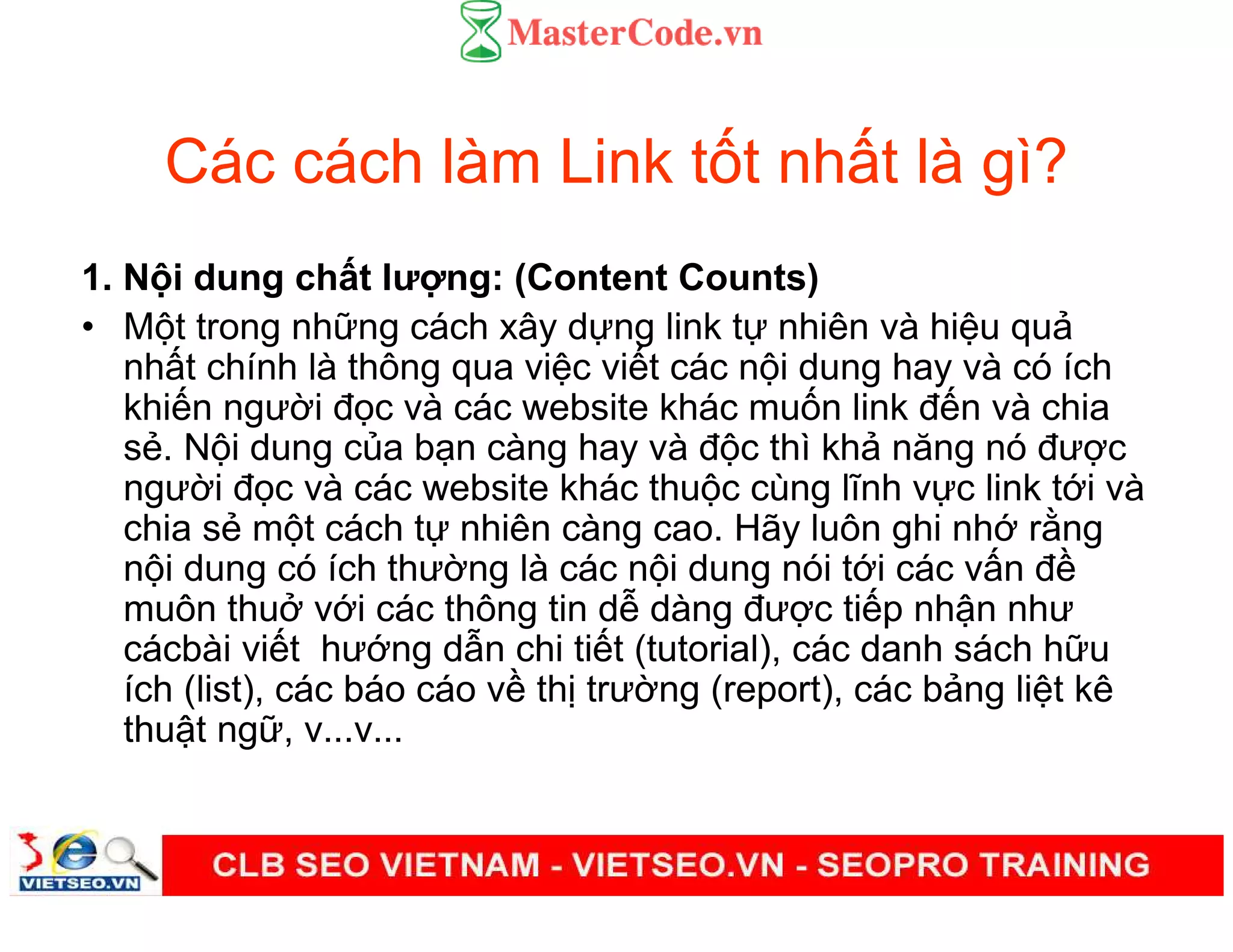 Các cách làm Link t t nh t là gì?
1. N i dung ch t lư ng: (Content Counts)
• M t trong nh ng cách xây d ng link t nhiên và hi u qu
nh t chính là thông qua vi c vi t các n i dung hay và có ích
khi n ngư i đ c và các website khác mu n link đ n và chia
s . N i dung c a b n càng hay và đ c thì kh năng nó đư c
ngư i đ c và các website khác thu c cùng lĩnh v c link t i và
chia s m t cách t nhiên càng cao. Hãy luôn ghi nh r ng
n i dung có ích thư ng là các n i dung nói t i các v n đ
muôn thu v i các thông tin d dàng đư c ti p nh n như
cácbài vi t hư ng d n chi ti t (tutorial), các danh sách h u
ích (list), các báo cáo v th trư ng (report), các b ng li t kê
thu t ng , v...v...
 
