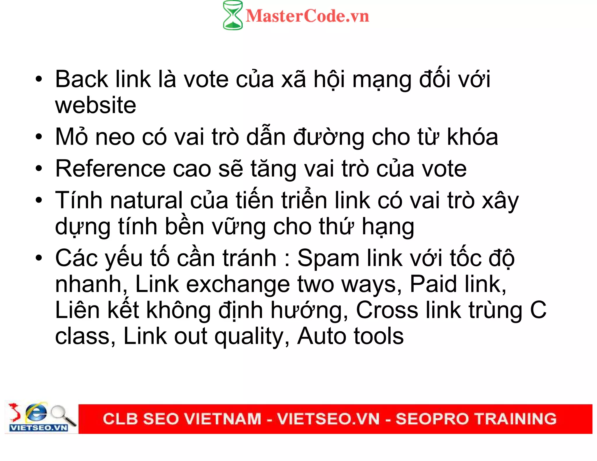 • Back link là vote c a xã h i m ng đ i v i
website
• M neo có vai trò d n đư ng cho t khóa
• Reference cao s tăng vai trò c a vote
• Tính natural c a ti n tri n link có vai trò xây
d ng tính b n v ng cho th h ng
• Các y u t c n tránh : Spam link v i t c đ
nhanh, Link exchange two ways, Paid link,
Liên k t không đ nh hư ng, Cross link trùng C
class, Link out quality, Auto tools
 