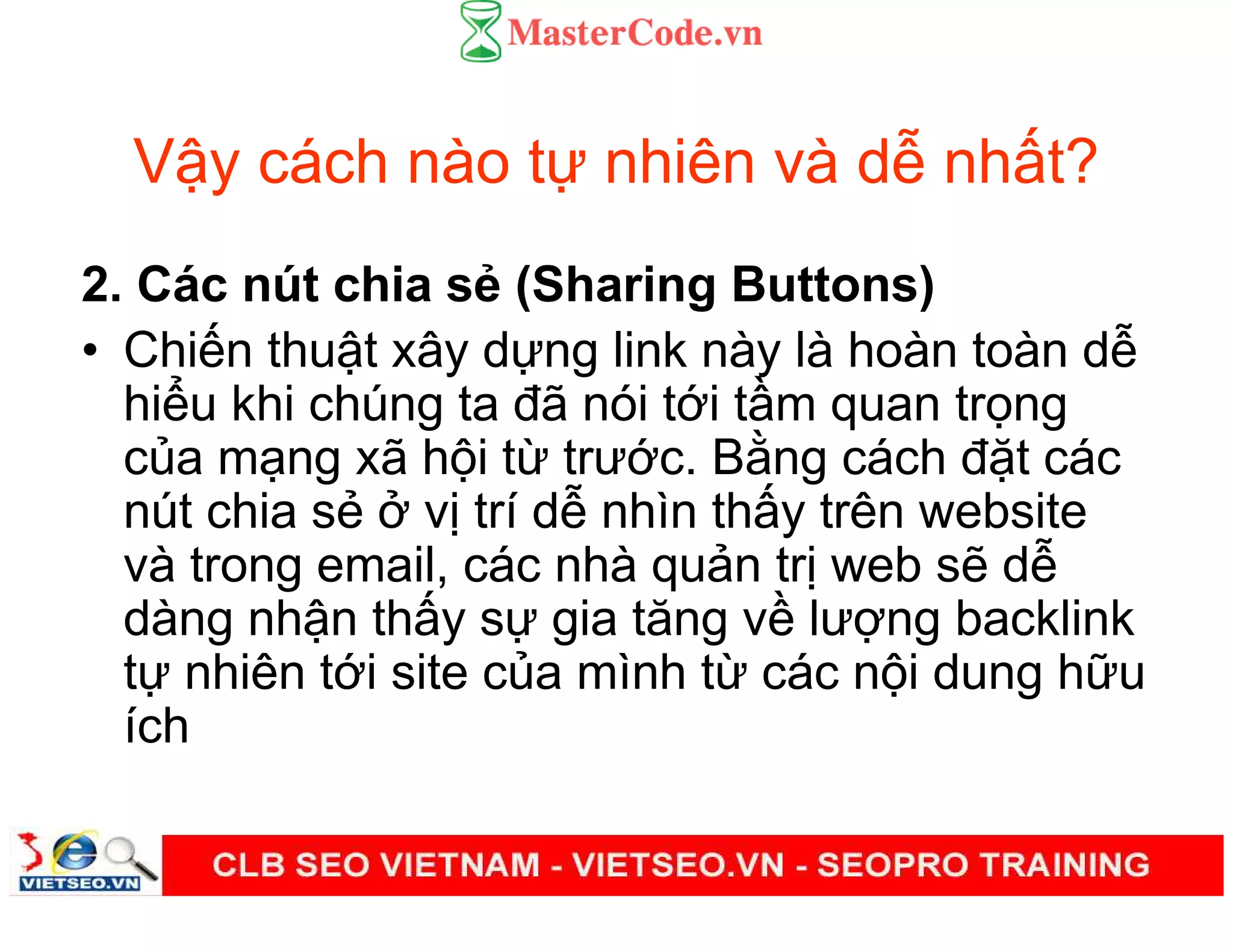 V y cách nào t nhiên và d nh t?
2. Các nút chia s (Sharing Buttons)
• Chi n thu t xây d ng link này là hoàn toàn d
hi u khi chúng ta đã nói t i t m quan tr ng
c a m ng xã h i t trư c. B ng cách đ t các
nút chia s v trí d nhìn th y trên website
và trong email, các nhà qu n tr web s d
dàng nh n th y s gia tăng v lư ng backlink
t nhiên t i site c a mình t các n i dung h u
ích
 