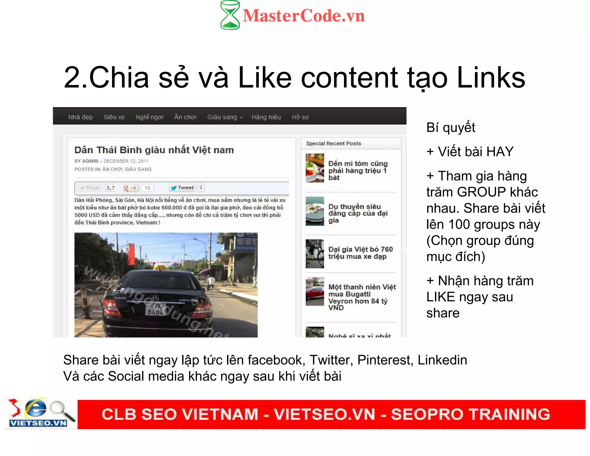 2.Chia s và Like content t o Links
Share bài vi t ngay l p t c lên facebook, Twitter, Pinterest, Linkedin
Và các Social media khác ngay sau khi vi t bài
Bí quy t
+ Vi t bài HAY
+ Tham gia hàng
trăm GROUP khác
nhau. Share bài vi t
lên 100 groups này
(Ch n group đúng
m c đích)
+ Nh n hàng trăm
LIKE ngay sau
share
 