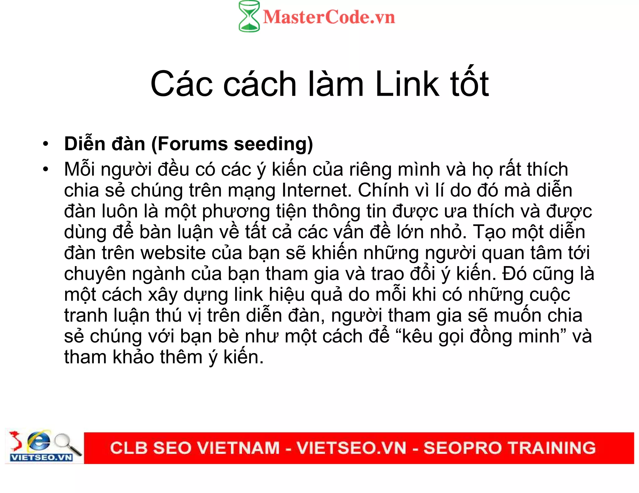 Các cách làm Link t t
• Di n đàn (Forums seeding)
• M i ngư i đ u có các ý ki n c a riêng mình và h r t thích
chia s chúng trên m ng Internet. Chính vì lí do đó mà di n
đàn luôn là m t phương ti n thông tin đư c ưa thích và đư c
dùng đ bàn lu n v t t c các v n đ l n nh . T o m t di n
đàn trên website c a b n s khi n nh ng ngư i quan tâm t i
chuyên ngành c a b n tham gia và trao đ i ý ki n. Đó cũng là
m t cách xây d ng link hi u qu do m i khi có nh ng cu c
tranh lu n thú v trên di n đàn, ngư i tham gia s mu n chia
s chúng v i b n bè như m t cách đ “kêu g i đ ng minh” và
tham kh o thêm ý ki n.
 