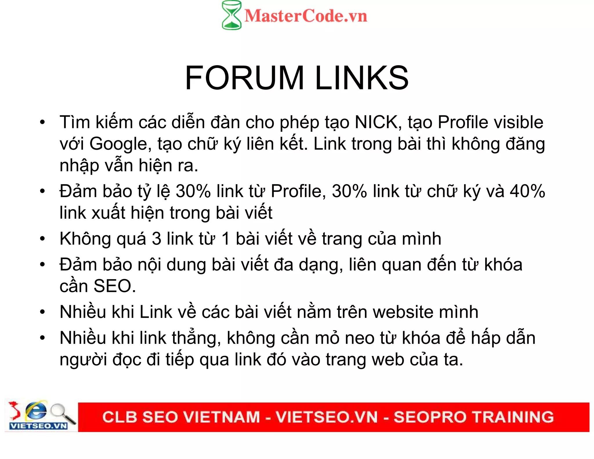 FORUM LINKS
• Tìm ki m các di n đàn cho phép t o NICK, t o Profile visible
v i Google, t o ch ký liên k t. Link trong bài thì không đăng
nh p v n hi n ra.
• Đ m b o t l 30% link t Profile, 30% link t ch ký và 40%
link xu t hi n trong bài vi t
• Không quá 3 link t 1 bài vi t v trang c a mình
• Đ m b o n i dung bài vi t đa d ng, liên quan đ n t khóa
c n SEO.
• Nhi u khi Link v các bài vi t n m trên website mình
• Nhi u khi link th ng, không c n m neo t khóa đ h p d n
ngư i đ c đi ti p qua link đó vào trang web c a ta.
 