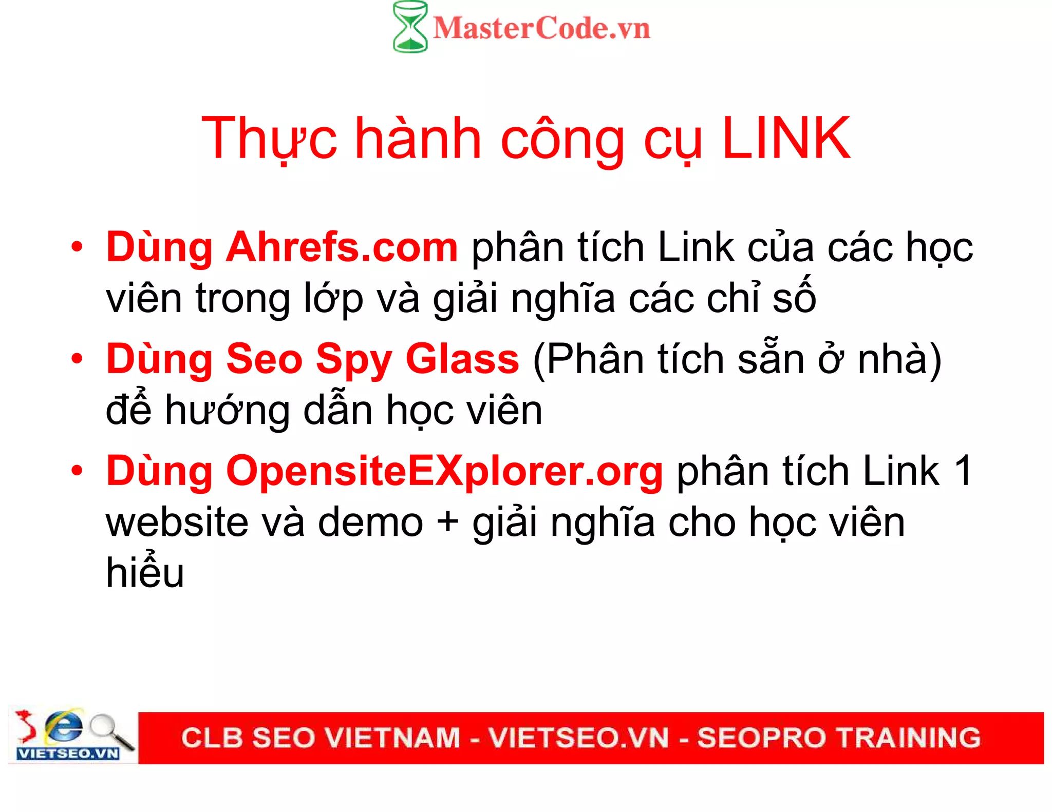 Th c hành công c LINK
• Dùng Ahrefs.com phân tích Link c a các h c
viên trong l p và gi i nghĩa các ch s
• Dùng Seo Spy Glass (Phân tích s n nhà)
đ hư ng d n h c viên
• Dùng OpensiteEXplorer.org phân tích Link 1
website và demo + gi i nghĩa cho h c viên
hi u
 