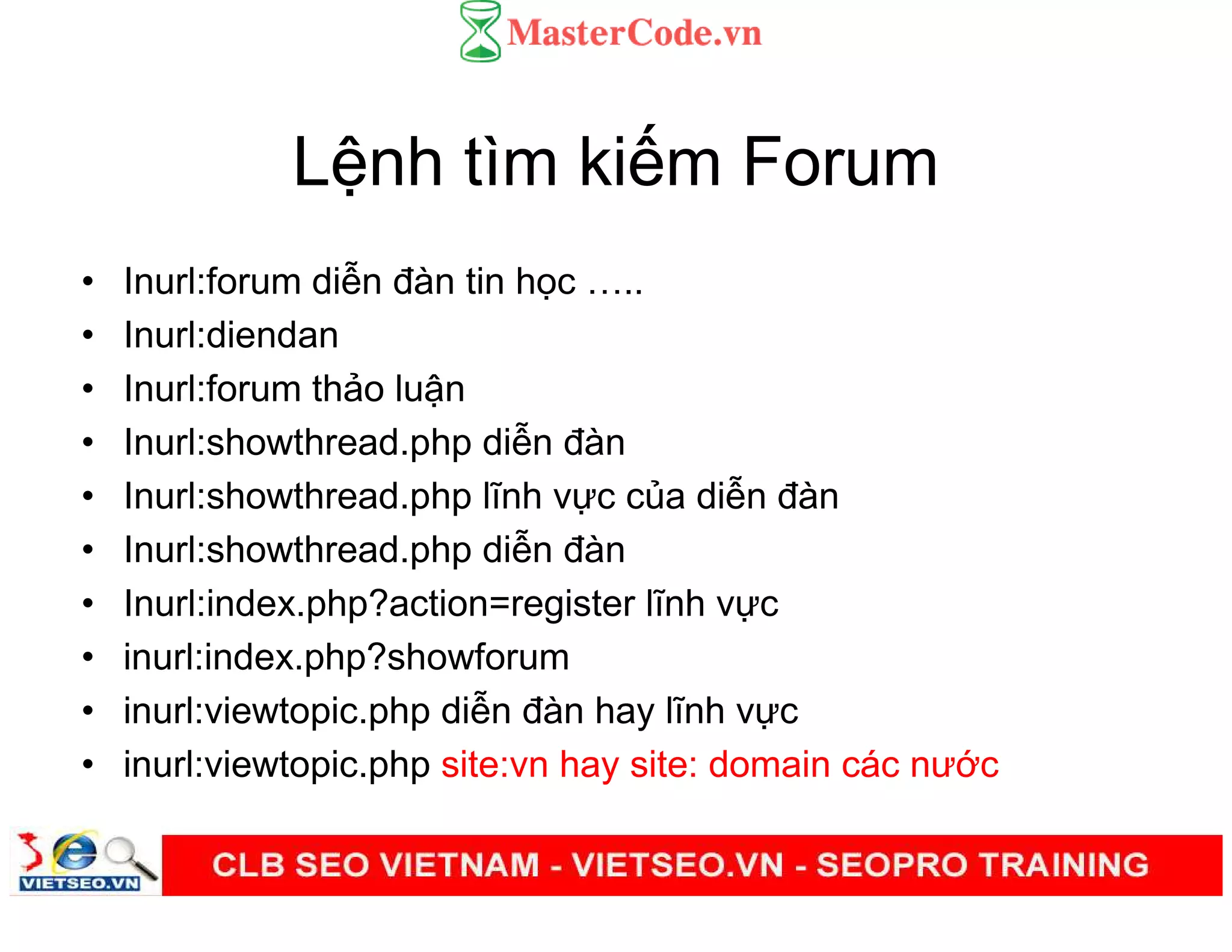 L nh tìm ki m Forum
• Inurl:forum di n đàn tin h c ..
• Inurl:diendan
• Inurl:forum th o lu n
• Inurl:showthread.php di n đàn
• Inurl:showthread.php lĩnh v c c a di n đàn
• Inurl:showthread.php di n đàn
• Inurl:index.php?action=register lĩnh v c
• inurl:index.php?showforum
• inurl:viewtopic.php di n đàn hay lĩnh v c
• inurl:viewtopic.php site:vn hay site: domain các nư c
 