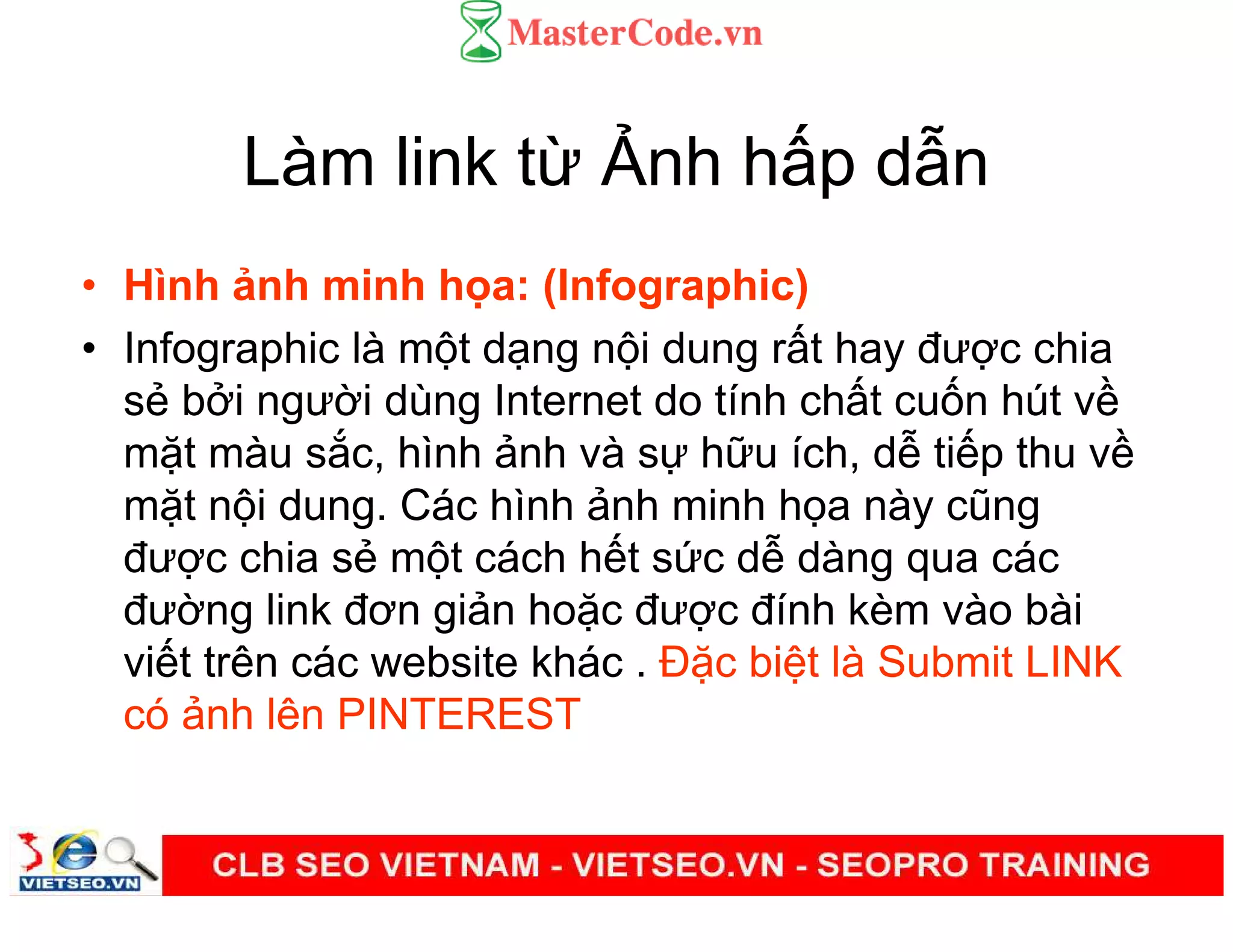 Làm link t nh h p d n
• Hình nh minh h a: (Infographic)
• Infographic là m t d ng n i dung r t hay đư c chia
s b i ngư i dùng Internet do tính ch t cu n hút v
m t màu s c, hình nh và s h u ích, d ti p thu v
m t n i dung. Các hình nh minh h a này cũng
đư c chia s m t cách h t s c d dàng qua các
đư ng link đơn gi n ho c đư c đính kèm vào bài
vi t trên các website khác . Đ c bi t là Submit LINK
có nh lên PINTEREST
 