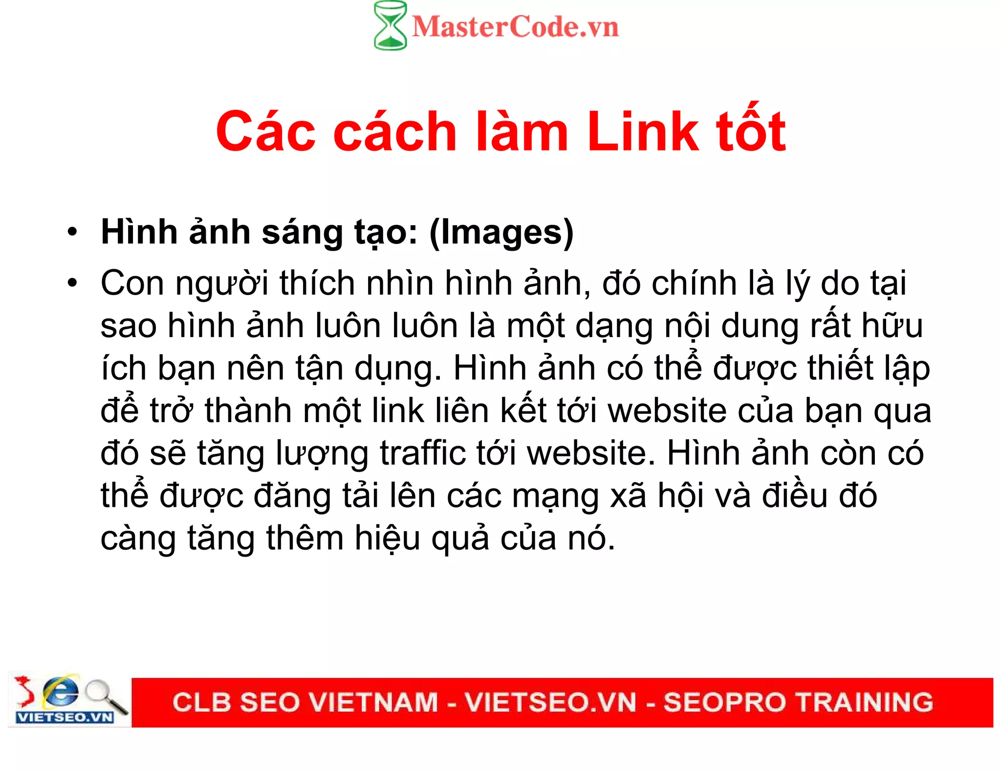 Các cách làm Link t t
• Hình nh sáng t o: (Images)
• Con ngư i thích nhìn hình nh, đó chính là lý do t i
sao hình nh luôn luôn là m t d ng n i dung r t h u
ích b n nên t n d ng. Hình nh có th đư c thi t l p
đ tr thành m t link liên k t t i website c a b n qua
đó s tăng lư ng traffic t i website. Hình nh còn có
th đư c đăng t i lên các m ng xã h i và đi u đó
càng tăng thêm hi u qu c a nó.
 