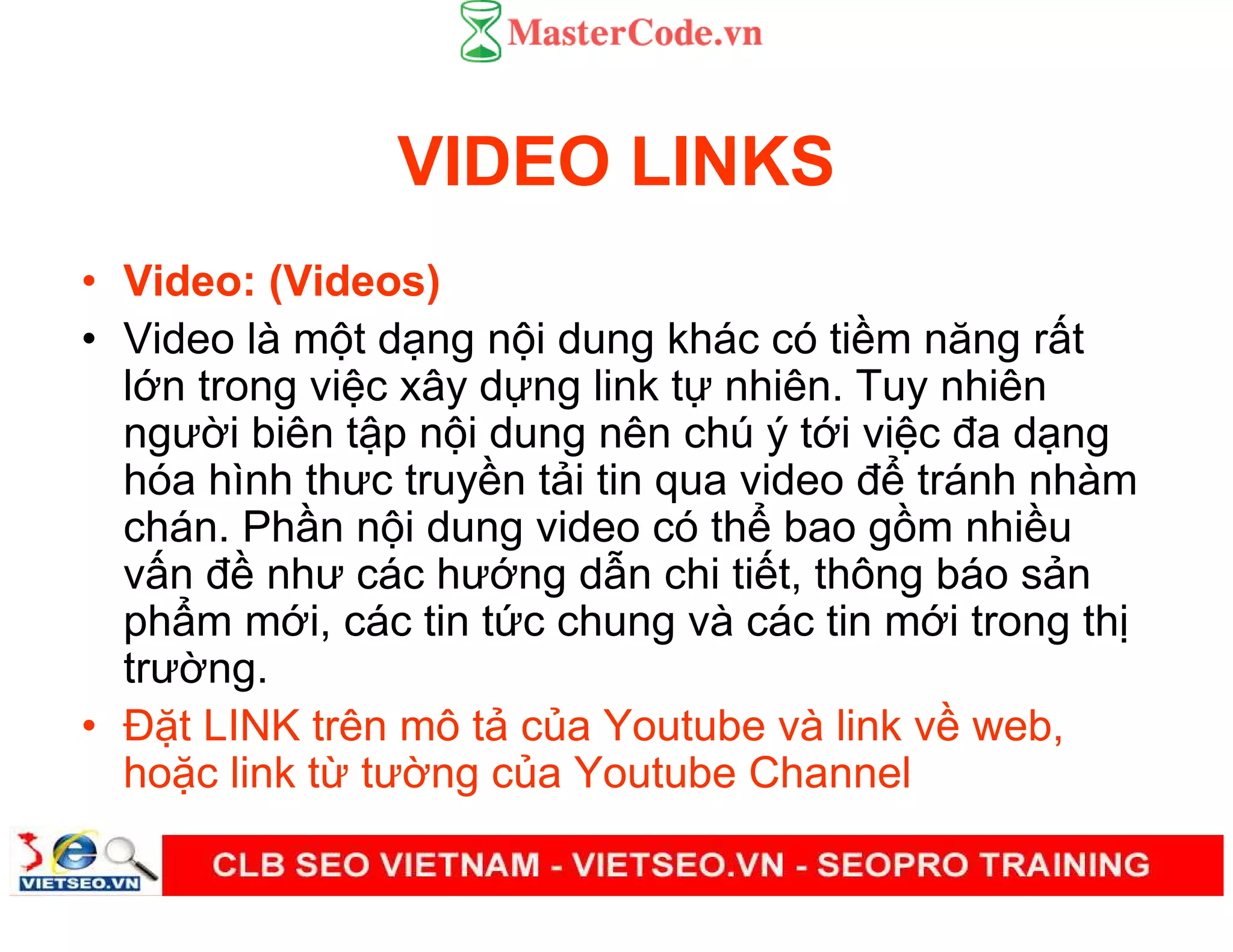VIDEO LINKS
• Video: (Videos)
• Video là m t d ng n i dung khác có ti m năng r t
l n trong vi c xây d ng link t nhiên. Tuy nhiên
ngư i biên t p n i dung nên chú ý t i vi c đa d ng
hóa hình thưc truy n t i tin qua video đ tránh nhàm
chán. Ph n n i dung video có th bao g m nhi u
v n đ như các hư ng d n chi ti t, thông báo s n
ph m m i, các tin t c chung và các tin m i trong th
trư ng.
• Đ t LINK trên mô t c a Youtube và link v web,
ho c link t tư ng c a Youtube Channel
 