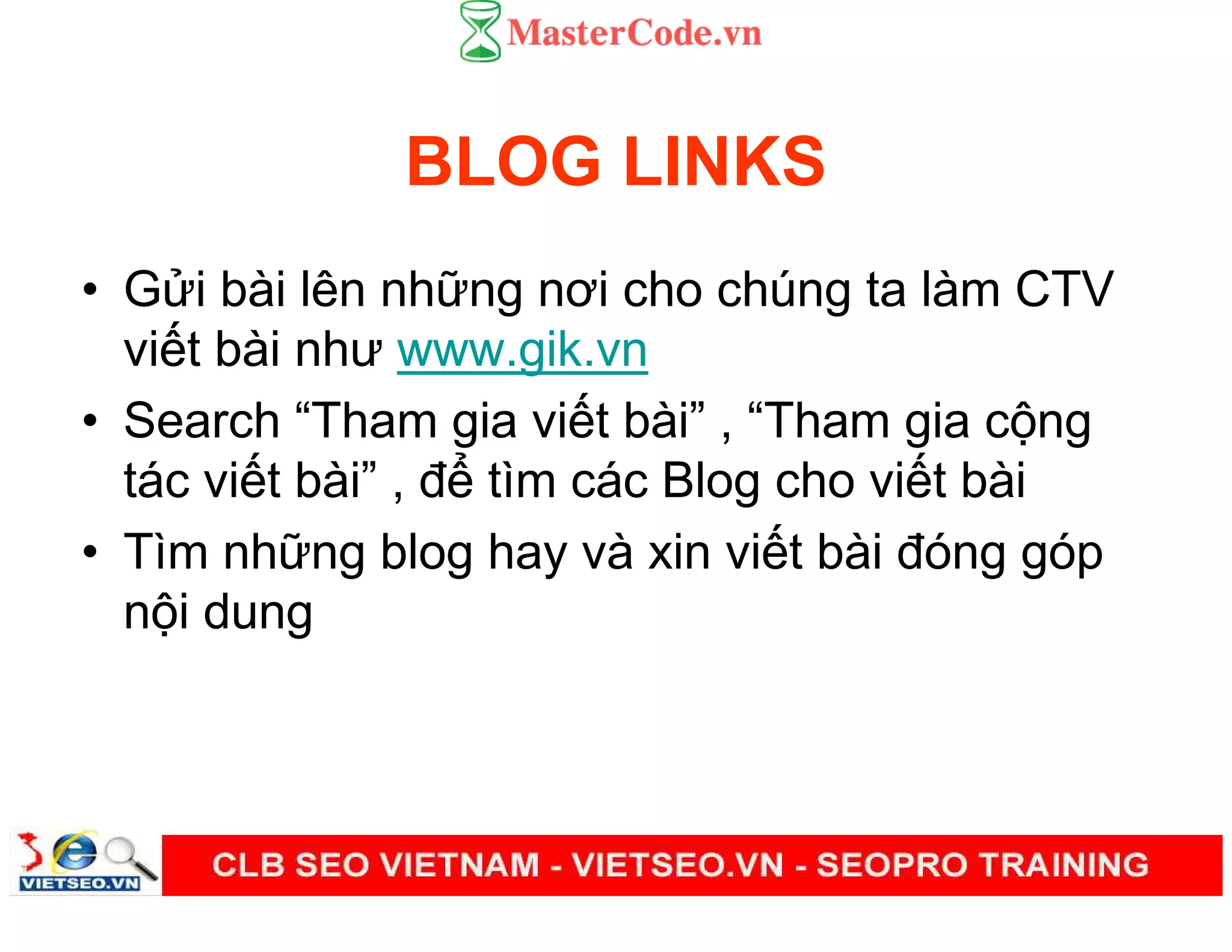 BLOG LINKS
• G i bài lên nh ng nơi cho chúng ta làm CTV
vi t bài như www.gik.vn
• Search “Tham gia vi t bài” , “Tham gia c ng
tác vi t bài” , đ tìm các Blog cho vi t bài
• Tìm nh ng blog hay và xin vi t bài đóng góp
n i dung
 
