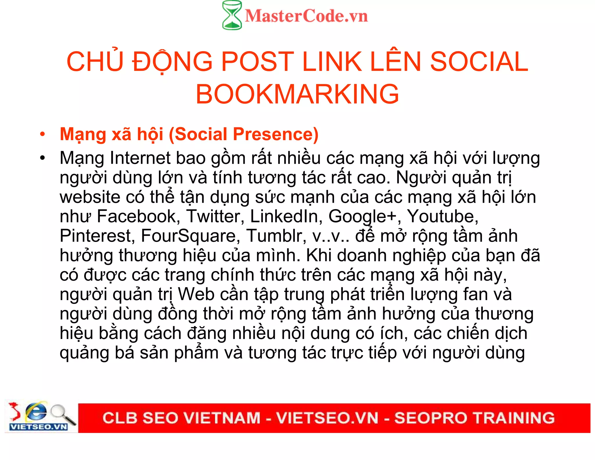 CH Đ NG POST LINK LÊN SOCIAL
BOOKMARKING
• M ng xã h i (Social Presence)
• M ng Internet bao g m r t nhi u các m ng xã h i v i lư ng
ngư i dùng l n và tính tương tác r t cao. Ngư i qu n tr
website có th t n d ng s c m nh c a các m ng xã h i l n
như Facebook, Twitter, LinkedIn, Google+, Youtube,
Pinterest, FourSquare, Tumblr, v..v.. đ m r ng t m nh
hư ng thương hi u c a mình. Khi doanh nghi p c a b n đã
có đư c các trang chính th c trên các m ng xã h i này,
ngư i qu n tr Web c n t p trung phát tri n lư ng fan và
ngư i dùng đ ng th i m r ng t m nh hư ng c a thương
hi u b ng cách đăng nhi u n i dung có ích, các chi n d ch
qu ng bá s n ph m và tương tác tr c ti p v i ngư i dùng
 
