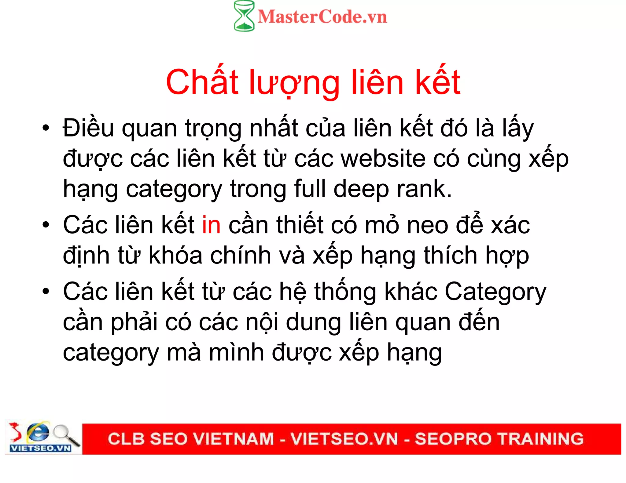 Ch t lư ng liên k t
• Đi u quan tr ng nh t c a liên k t đó là l y
đư c các liên k t t các website có cùng x p
h ng category trong full deep rank.
• Các liên k t in c n thi t có m neo đ xác
đ nh t khóa chính và x p h ng thích h p
• Các liên k t t các h th ng khác Category
c n ph i có các n i dung liên quan đ n
category mà mình đư c x p h ng
 