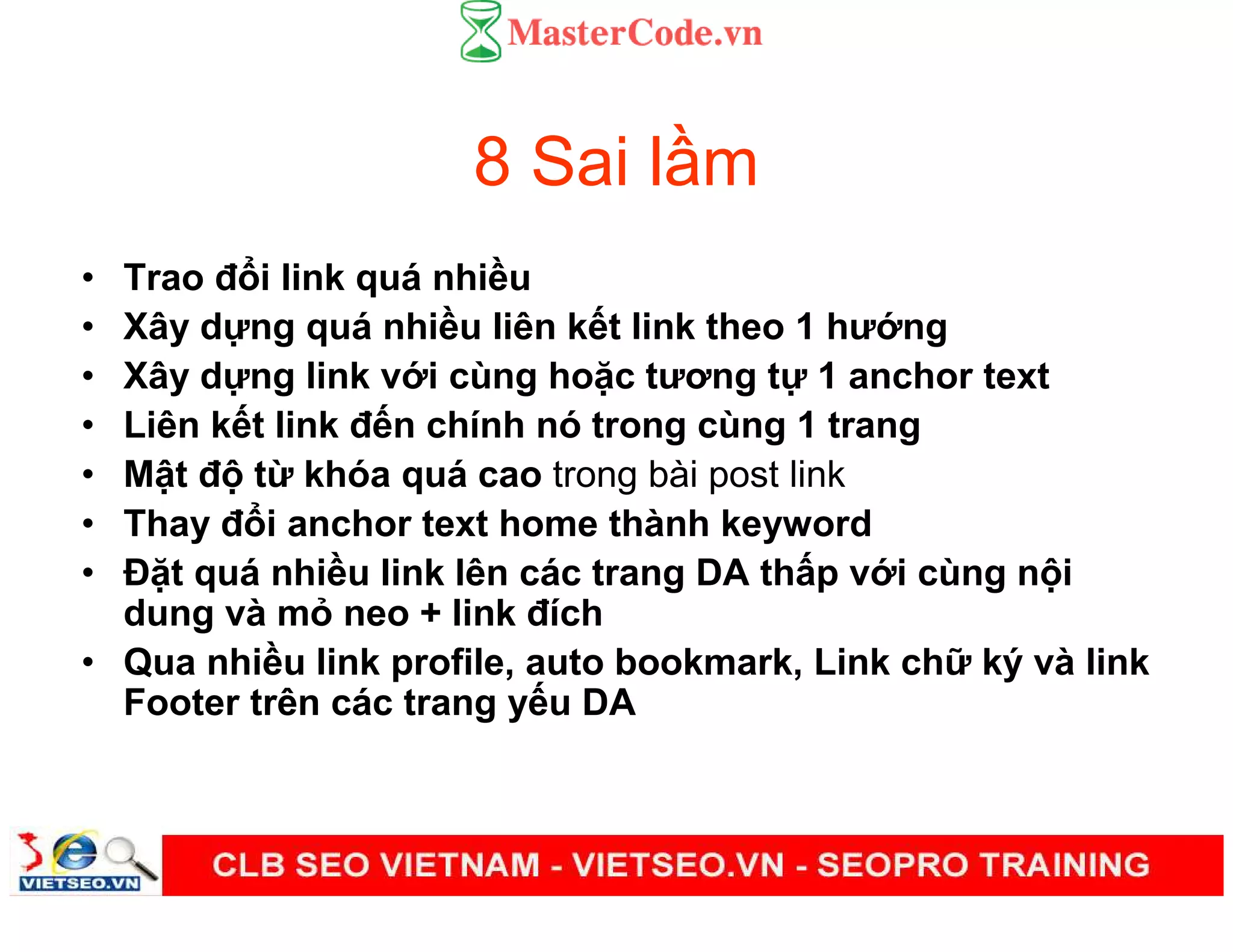 8 Sai l m
• Trao đ i link quá nhi u
• Xây d ng quá nhi u liên k t link theo 1 hư ng
• Xây d ng link v i cùng ho c tương t 1 anchor text
• Liên k t link đ n chính nó trong cùng 1 trang
• M t đ t khóa quá cao trong bài post link
• Thay đ i anchor text home thành keyword
• Đ t quá nhi u link lên các trang DA th p v i cùng n i
dung và m neo + link đích
• Qua nhi u link profile, auto bookmark, Link ch ký và link
Footer trên các trang y u DA
 