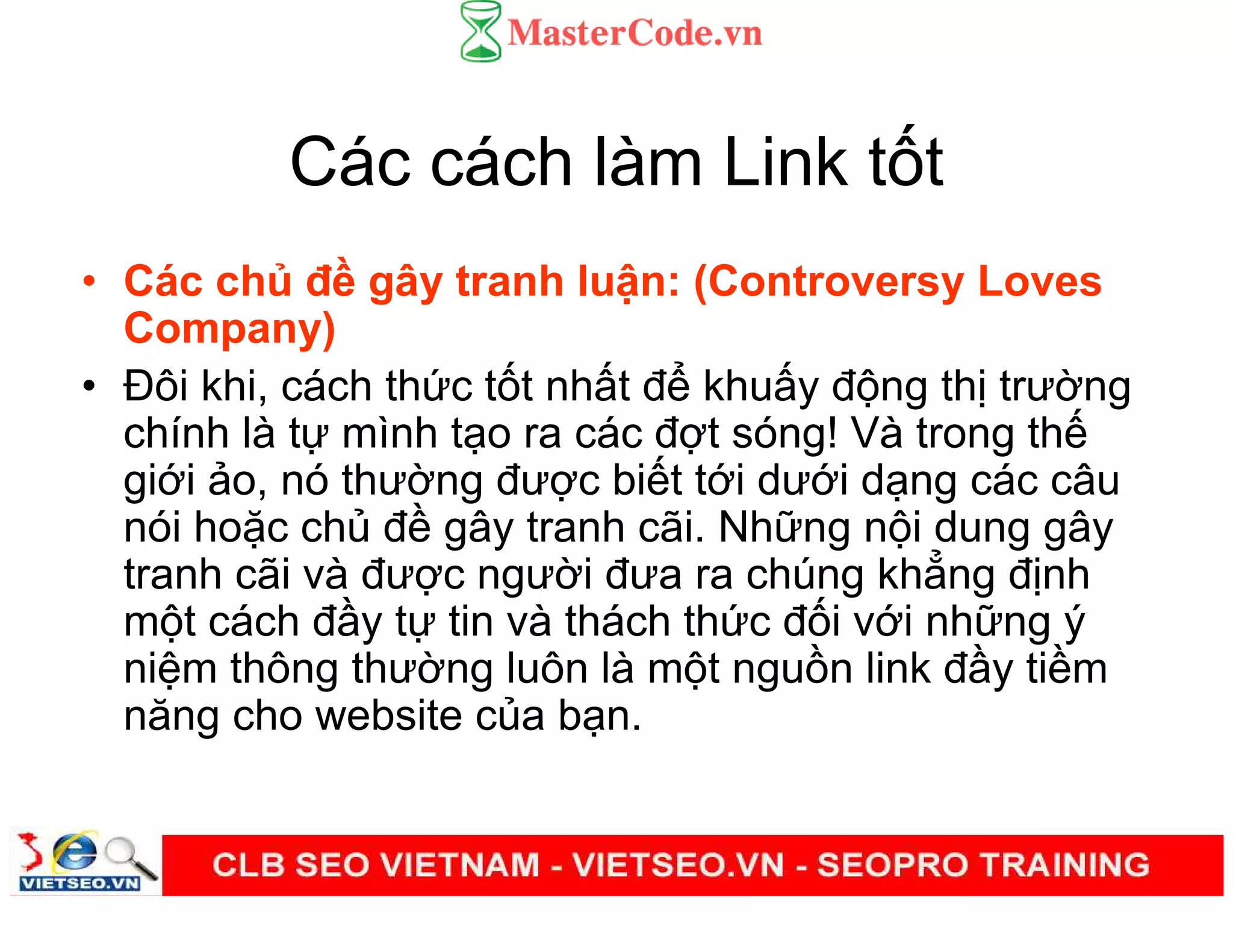 Các cách làm Link t t
• Các ch đ gây tranh lu n: (Controversy Loves
Company)
• Đôi khi, cách th c t t nh t đ khu y đ ng th trư ng
chính là t mình t o ra các đ t sóng! Và trong th
gi i o, nó thư ng đư c bi t t i dư i d ng các câu
nói ho c ch đ gây tranh cãi. Nh ng n i dung gây
tranh cãi và đư c ngư i đưa ra chúng kh ng đ nh
m t cách đ y t tin và thách th c đ i v i nh ng ý
ni m thông thư ng luôn là m t ngu n link đ y ti m
năng cho website c a b n.
 