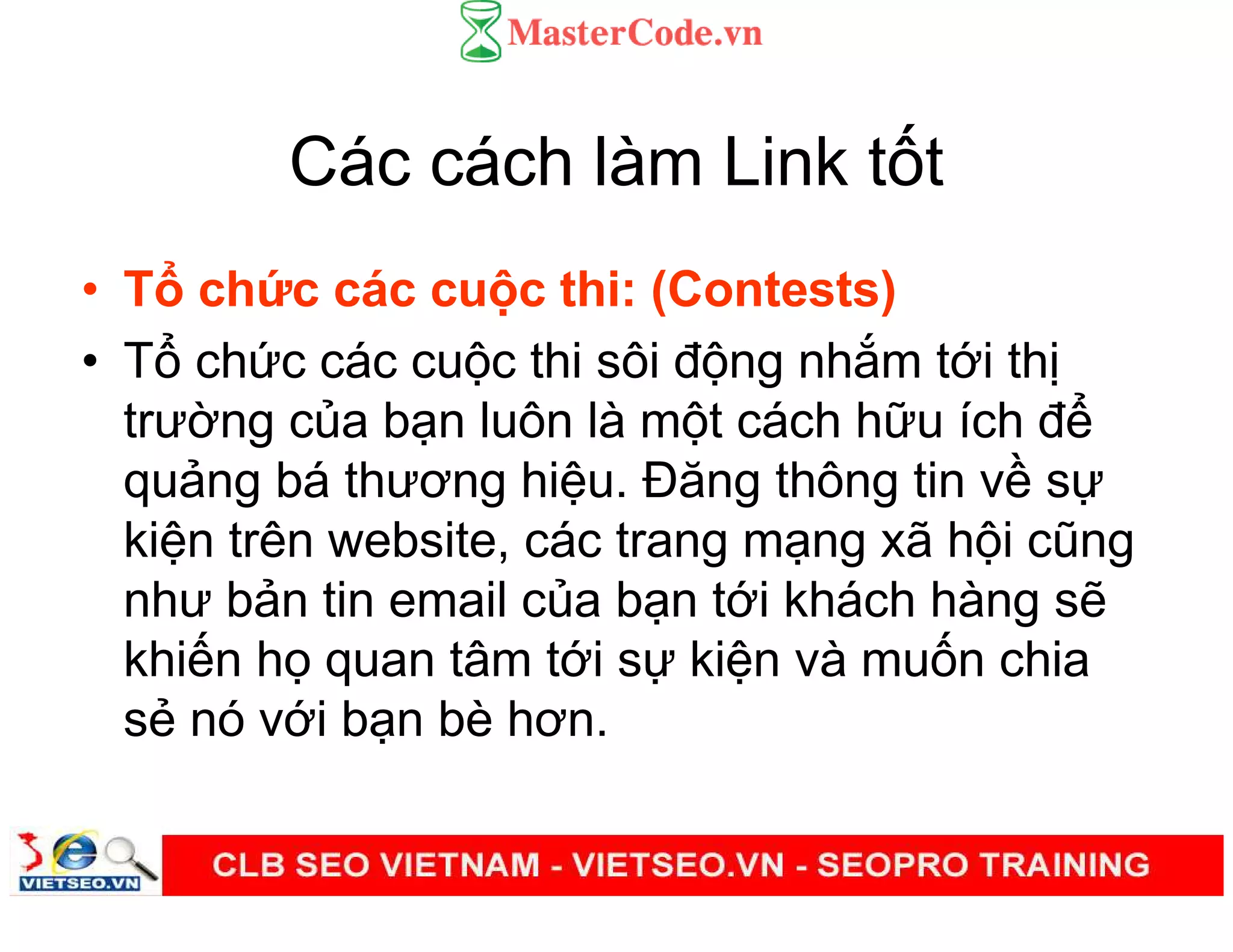 Các cách làm Link t t
• T ch c các cu c thi: (Contests)
• T ch c các cu c thi sôi đ ng nh m t i th
trư ng c a b n luôn là m t cách h u ích đ
qu ng bá thương hi u. Đăng thông tin v s
ki n trên website, các trang m ng xã h i cũng
như b n tin email c a b n t i khách hàng s
khi n h quan tâm t i s ki n và mu n chia
s nó v i b n bè hơn.
 