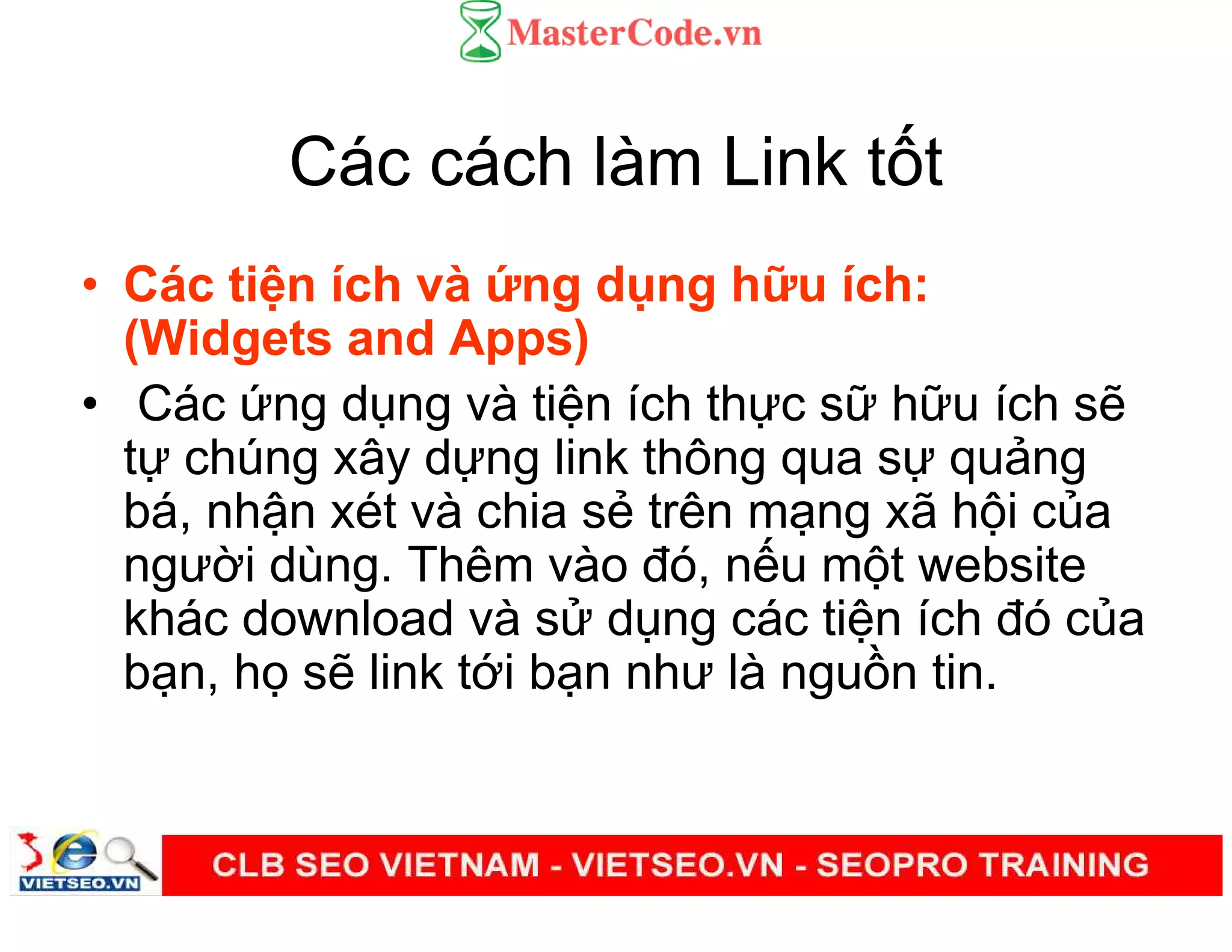 Các cách làm Link t t
• Các ti n ích và ng d ng h u ích:
(Widgets and Apps)
• Các ng d ng và ti n ích th c s h u ích s
t chúng xây d ng link thông qua s qu ng
bá, nh n xét và chia s trên m ng xã h i c a
ngư i dùng. Thêm vào đó, n u m t website
khác download và s d ng các ti n ích đó c a
b n, h s link t i b n như là ngu n tin.
 