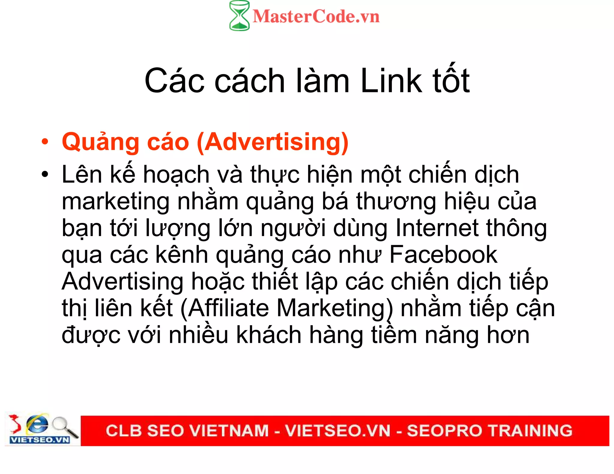 Các cách làm Link t t
• Qu ng cáo (Advertising)
• Lên k ho ch và th c hi n m t chi n d ch
marketing nh m qu ng bá thương hi u c a
b n t i lư ng l n ngư i dùng Internet thông
qua các kênh qu ng cáo như Facebook
Advertising ho c thi t l p các chi n d ch ti p
th liên k t (Affiliate Marketing) nh m ti p c n
đư c v i nhi u khách hàng ti m năng hơn
 