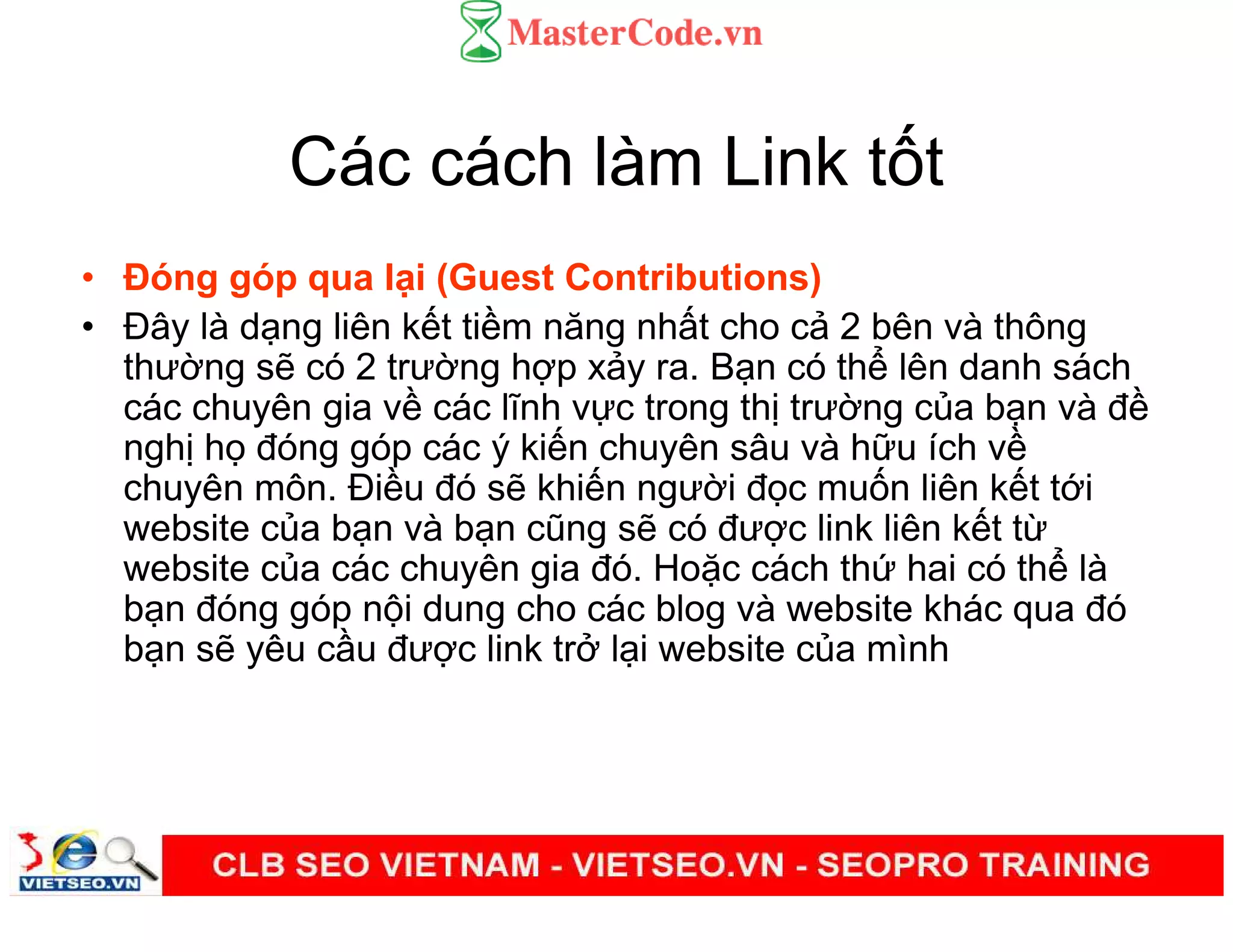 Các cách làm Link t t
• Đóng góp qua l i (Guest Contributions)
• Đây là d ng liên k t ti m năng nh t cho c 2 bên và thông
thư ng s có 2 trư ng h p x y ra. B n có th lên danh sách
các chuyên gia v các lĩnh v c trong th trư ng c a b n và đ
ngh h đóng góp các ý ki n chuyên sâu và h u ích v
chuyên môn. Đi u đó s khi n ngư i đ c mu n liên k t t i
website c a b n và b n cũng s có đư c link liên k t t
website c a các chuyên gia đó. Ho c cách th hai có th là
b n đóng góp n i dung cho các blog và website khác qua đó
b n s yêu c u đư c link tr l i website c a mình
 