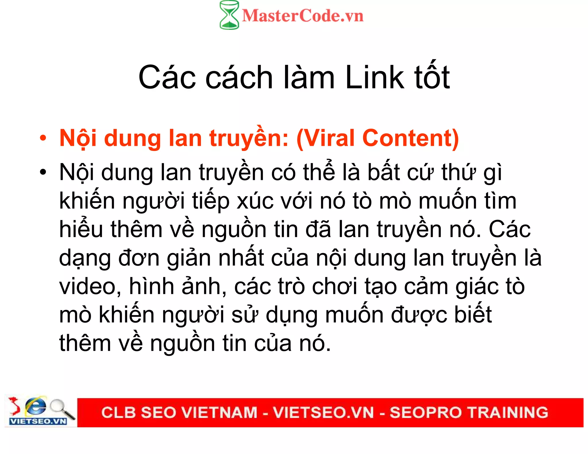 Các cách làm Link t t
• N i dung lan truy n: (Viral Content)
• N i dung lan truy n có th là b t c th gì
khi n ngư i ti p xúc v i nó tò mò mu n tìm
hi u thêm v ngu n tin đã lan truy n nó. Các
d ng đơn gi n nh t c a n i dung lan truy n là
video, hình nh, các trò chơi t o c m giác tò
mò khi n ngư i s d ng mu n đư c bi t
thêm v ngu n tin c a nó.
 