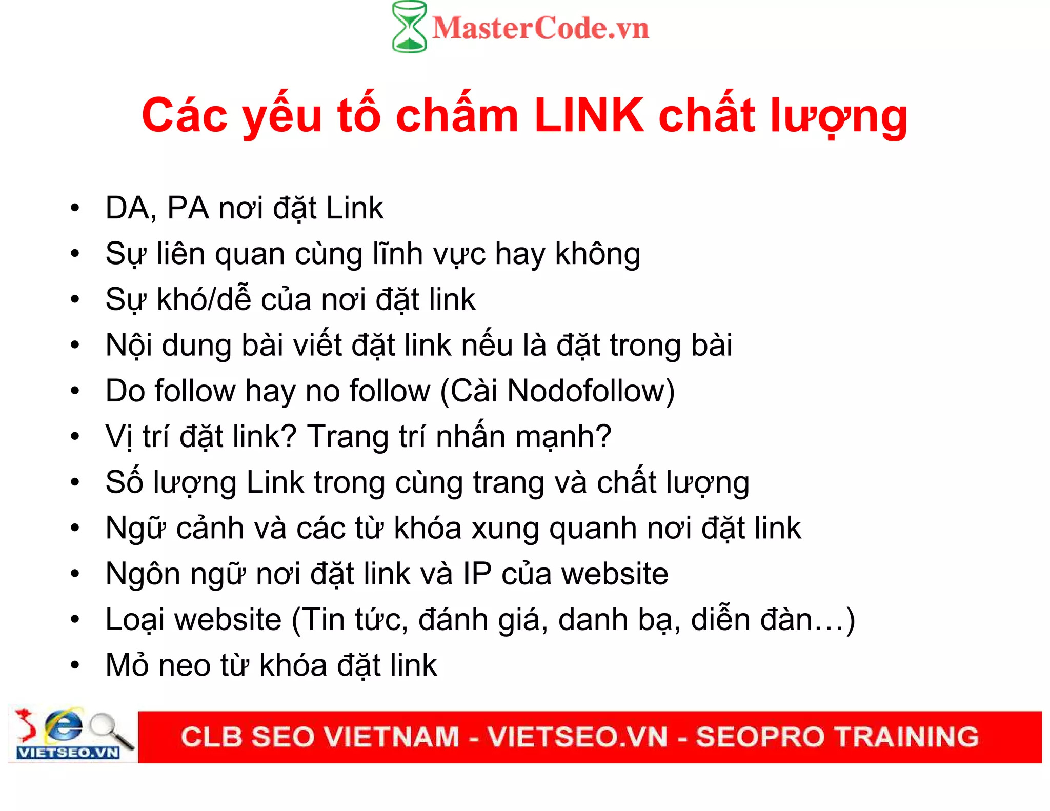 Các y u t ch m LINK ch t lư ng
• DA, PA nơi đ t Link
• S liên quan cùng lĩnh v c hay không
• S khó/d c a nơi đ t link
• N i dung bài vi t đ t link n u là đ t trong bài
• Do follow hay no follow (Cài Nodofollow)
• V trí đ t link? Trang trí nh n m nh?
• S lư ng Link trong cùng trang và ch t lư ng
• Ng c nh và các t khóa xung quanh nơi đ t link
• Ngôn ng nơi đ t link và IP c a website
• Lo i website (Tin t c, đánh giá, danh b , di n đàn )
• M neo t khóa đ t link
 