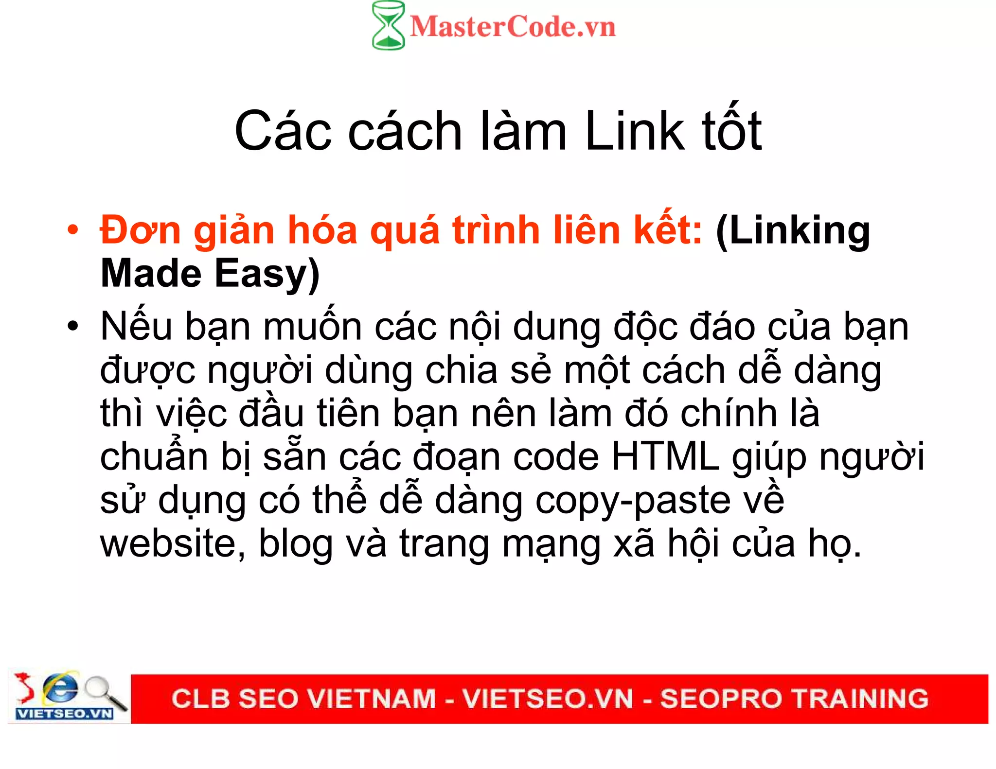 Các cách làm Link t t
• Đơn gi n hóa quá trình liên k t: (Linking
Made Easy)
• N u b n mu n các n i dung đ c đáo c a b n
đư c ngư i dùng chia s m t cách d dàng
thì vi c đ u tiên b n nên làm đó chính là
chu n b s n các đo n code HTML giúp ngư i
s d ng có th d dàng copy-paste v
website, blog và trang m ng xã h i c a h .
 