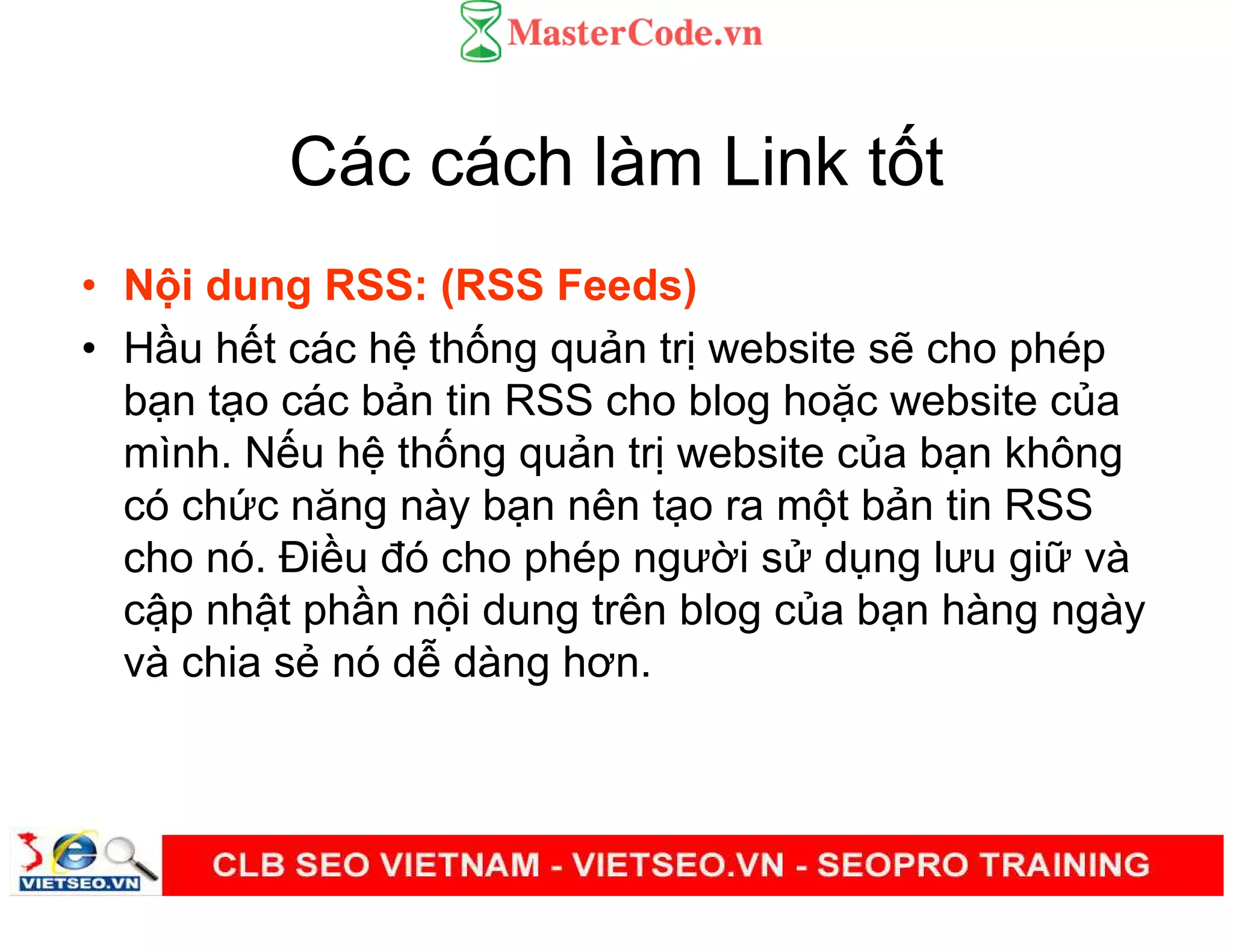 Các cách làm Link t t
• N i dung RSS: (RSS Feeds)
• H u h t các h th ng qu n tr website s cho phép
b n t o các b n tin RSS cho blog ho c website c a
mình. N u h th ng qu n tr website c a b n không
có ch c năng này b n nên t o ra m t b n tin RSS
cho nó. Đi u đó cho phép ngư i s d ng lưu gi và
c p nh t ph n n i dung trên blog c a b n hàng ngày
và chia s nó d dàng hơn.
 
