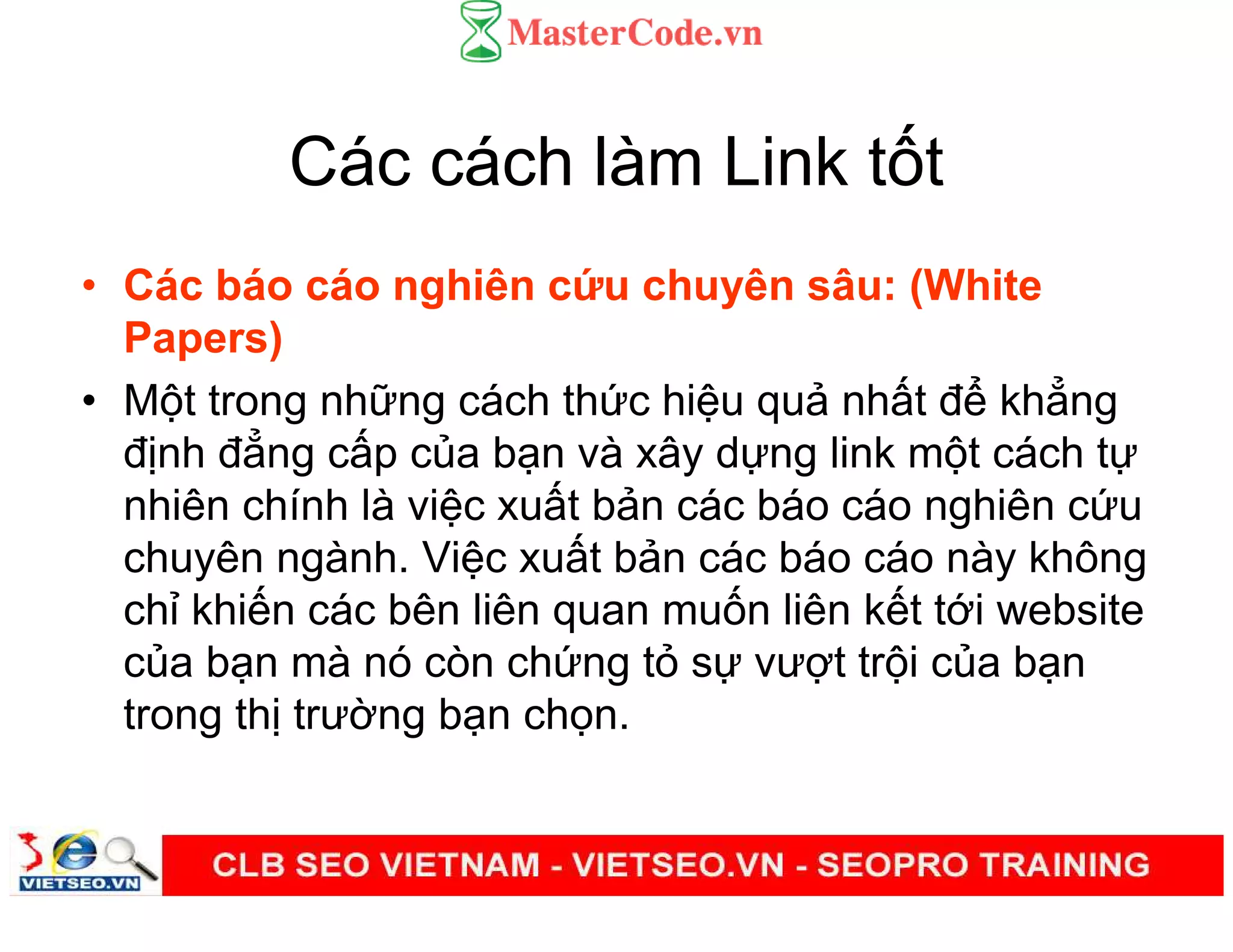 Các cách làm Link t t
• Các báo cáo nghiên c u chuyên sâu: (White
Papers)
• M t trong nh ng cách th c hi u qu nh t đ kh ng
đ nh đ ng c p c a b n và xây d ng link m t cách t
nhiên chính là vi c xu t b n các báo cáo nghiên c u
chuyên ngành. Vi c xu t b n các báo cáo này không
ch khi n các bên liên quan mu n liên k t t i website
c a b n mà nó còn ch ng t s vư t tr i c a b n
trong th trư ng b n ch n.
 