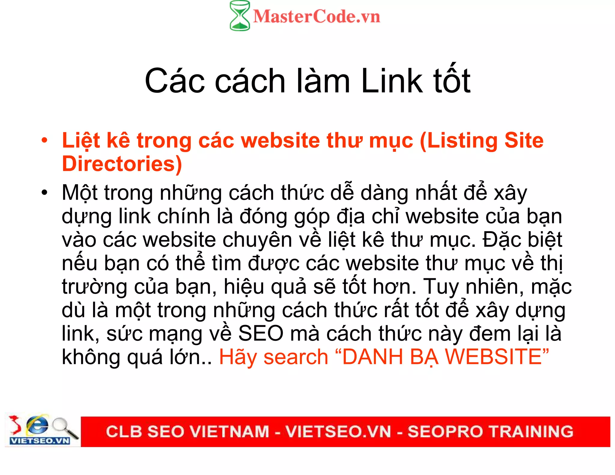 Các cách làm Link t t
• Li t kê trong các website thư m c (Listing Site
Directories)
• M t trong nh ng cách th c d dàng nh t đ xây
d ng link chính là đóng góp đ a ch website c a b n
vào các website chuyên v li t kê thư m c. Đ c bi t
n u b n có th tìm đư c các website thư m c v th
trư ng c a b n, hi u qu s t t hơn. Tuy nhiên, m c
dù là m t trong nh ng cách th c r t t t đ xây d ng
link, s c m ng v SEO mà cách th c này đem l i là
không quá l n.. Hãy search “DANH B WEBSITE”
 