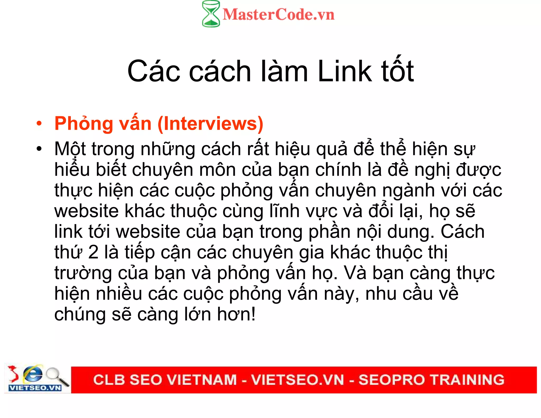 Các cách làm Link t t
• Ph ng v n (Interviews)
• M t trong nh ng cách r t hi u qu đ th hi n s
hi u bi t chuyên môn c a b n chính là đ ngh đư c
th c hi n các cu c ph ng v n chuyên ngành v i các
website khác thu c cùng lĩnh v c và đ i l i, h s
link t i website c a b n trong ph n n i dung. Cách
th 2 là ti p c n các chuyên gia khác thu c th
trư ng c a b n và ph ng v n h . Và b n càng th c
hi n nhi u các cu c ph ng v n này, nhu c u v
chúng s càng l n hơn!
 