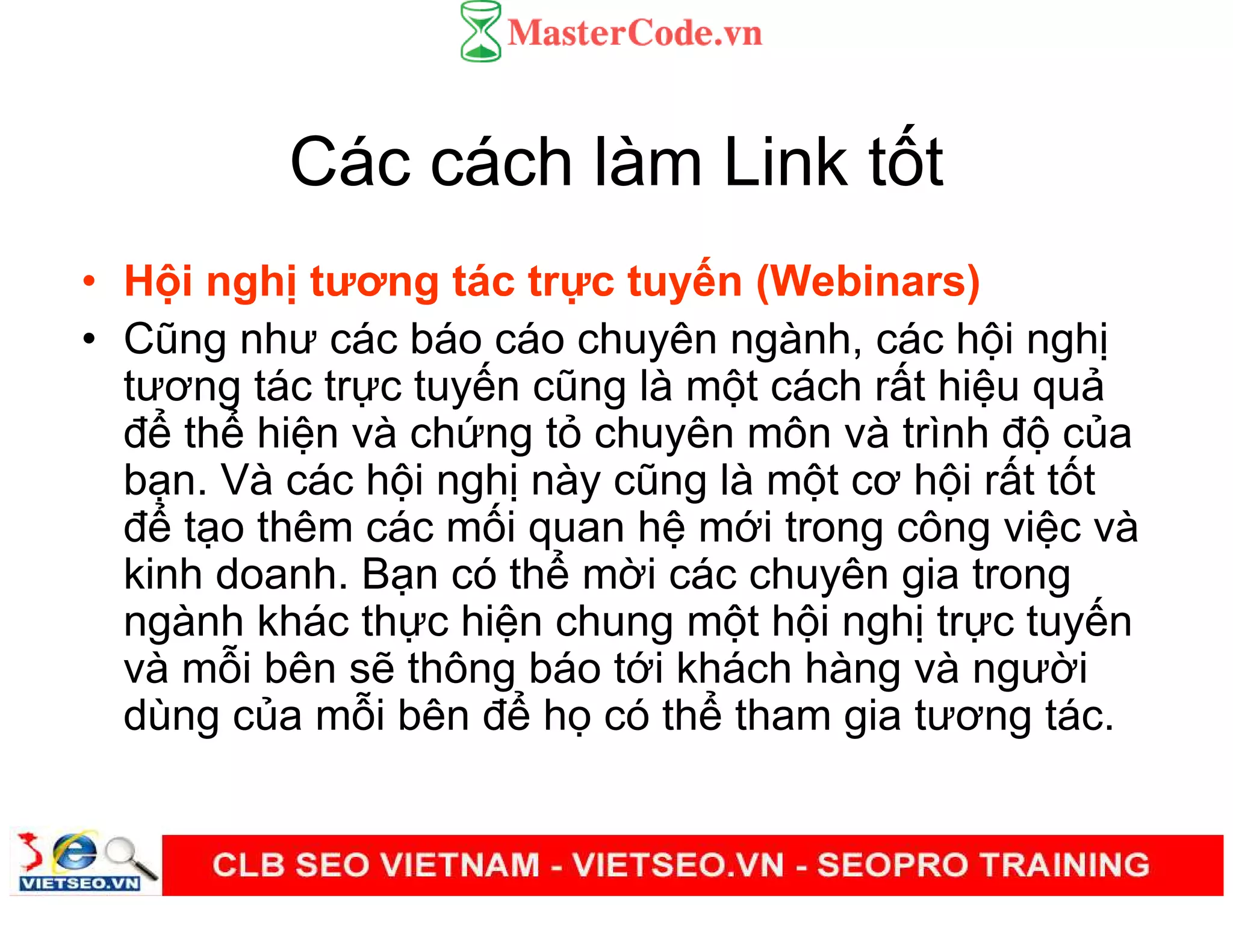 Các cách làm Link t t
• H i ngh tương tác tr c tuy n (Webinars)
• Cũng như các báo cáo chuyên ngành, các h i ngh
tương tác tr c tuy n cũng là m t cách r t hi u qu
đ th hi n và ch ng t chuyên môn và trình đ c a
b n. Và các h i ngh này cũng là m t cơ h i r t t t
đ t o thêm các m i quan h m i trong công vi c và
kinh doanh. B n có th m i các chuyên gia trong
ngành khác th c hi n chung m t h i ngh tr c tuy n
và m i bên s thông báo t i khách hàng và ngư i
dùng c a m i bên đ h có th tham gia tương tác.
 