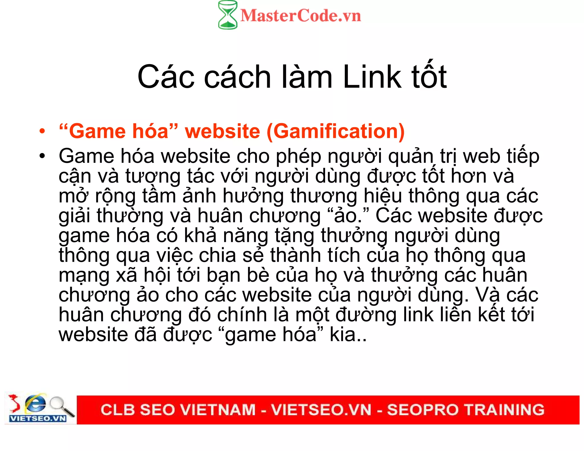Các cách làm Link t t
• “Game hóa” website (Gamification)
• Game hóa website cho phép ngư i qu n tr web ti p
c n và tương tác v i ngư i dùng đư c t t hơn và
m r ng t m nh hư ng thương hi u thông qua các
gi i thư ng và huân chương “ o.” Các website đư c
game hóa có kh năng t ng thư ng ngư i dùng
thông qua vi c chia s thành tích c a h thông qua
m ng xã h i t i b n bè c a h và thư ng các huân
chương o cho các website c a ngư i dùng. Và các
huân chương đó chính là m t đư ng link liên k t t i
website đã đư c “game hóa” kia..
 