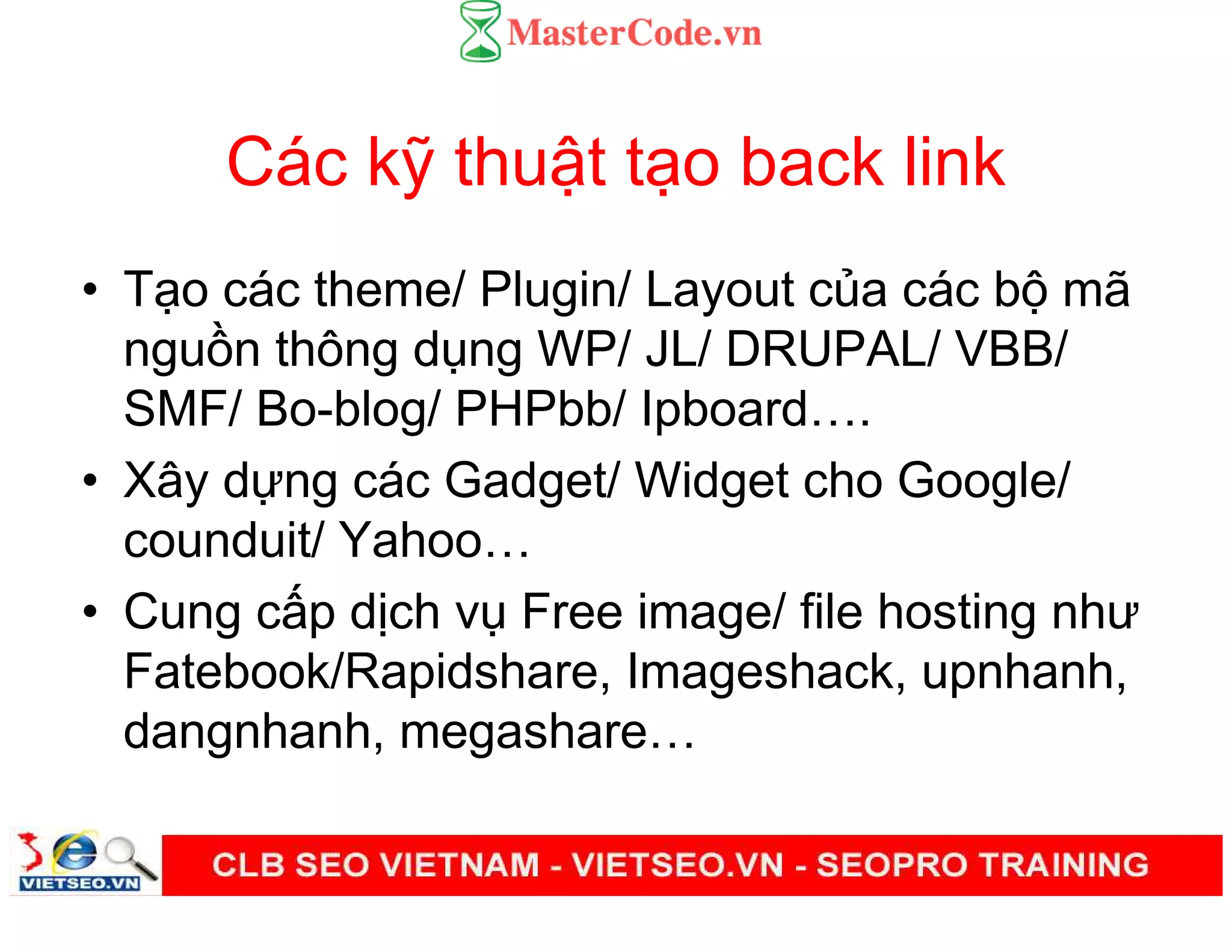 Các k thu t t o back link
• T o các theme/ Plugin/ Layout c a các b mã
ngu n thông d ng WP/ JL/ DRUPAL/ VBB/
SMF/ Bo-blog/ PHPbb/ Ipboard .
• Xây d ng các Gadget/ Widget cho Google/
counduit/ Yahoo
• Cung c p d ch v Free image/ file hosting như
Fatebook/Rapidshare, Imageshack, upnhanh,
dangnhanh, megashare
 